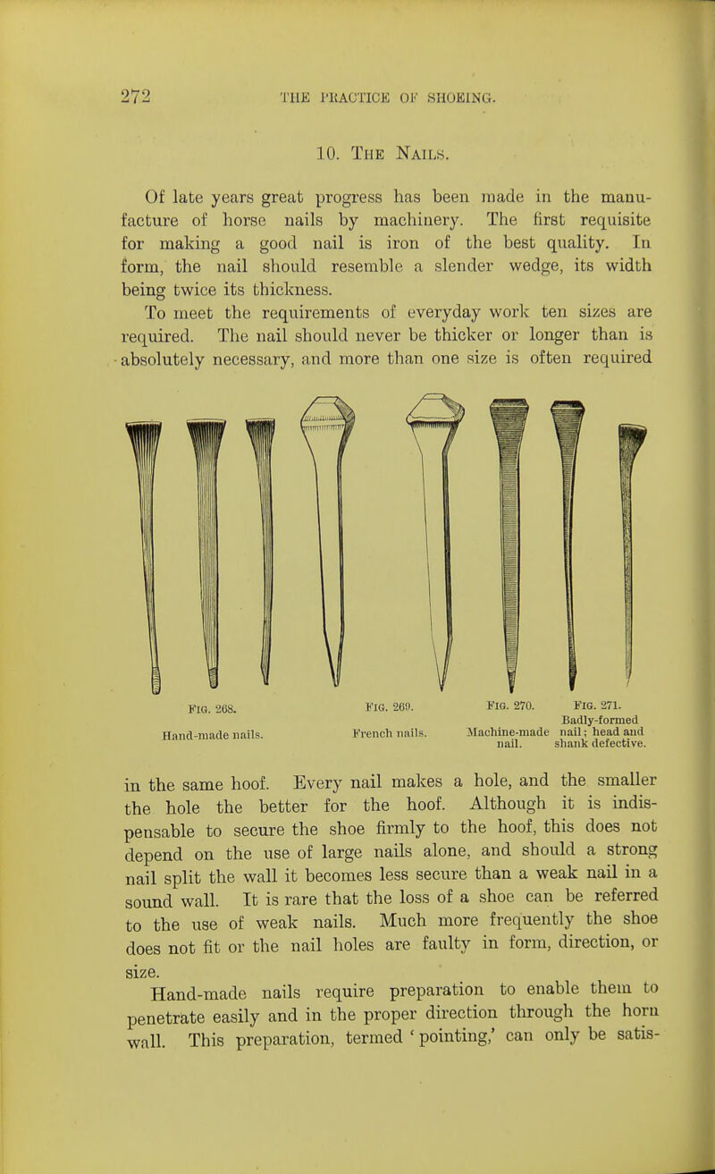 10. The Nails. Of late years great progress has been made in the manu- facture of horse nails by machinery. The first requisite for making a good nail is iron of the best quality. In form, the nail should resemble a slender wedge, its width being twice its thickness. To meet the requirements of everyday work ten sizes are required. The nail should never be thicker or longer than is absolutely necessary, and more than one size is often required kiq. aoa. fig. 269. Fio. 270. Fig. 271. Badly-formed Hand-made nails. 1'reneh nails. Machine-made nail; head and nail. shank defective. in the same hoof. Every nail makes a hole, and the smaller the hole the better for the hoof. Although it is indis- pensable to secure the shoe firmly to the hoof, this does not depend on the use of large nails alone, and should a strong nail split the wall it becomes less secure than a weak nail in a sound wall. It is rare that the loss of a shoe can be referred to the use of weak nails. Much more frequently the shoe does not fit or the nail holes are faulty in form, direction, or size. Hand-made nails require preparation to enable them to penetrate easily and in the proper direction through the horn wall. This preparation, termed ' pointing,' can only be satis-