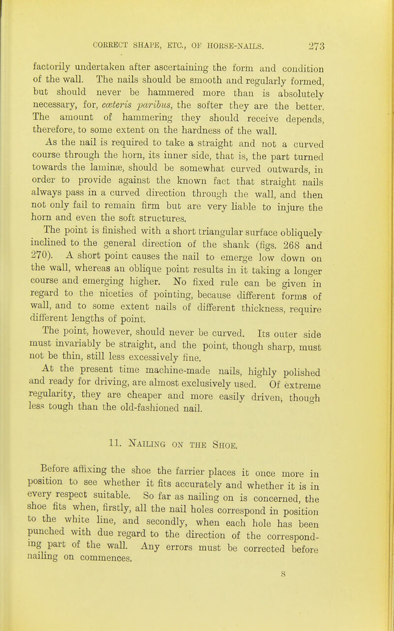 factorily undertaken after ascertaining the form and condition of the wall. The nails should be smooth and regularly formed, but should never be hammered more than is absolutely necessary, for, cceteris paribus, the softer they are the better. The amount of hammering they should receive depends, therefore, to some extent on the hardness of the wall. As the nail is required to take a straight and not a curved course through the horn, its inner side, that is, the part turned towards the laminae, should be somewhat curved outwards, in order to provide against the known fact that straight nails always pass in a curved direction through the wall, and then not only fail to remain firm but are very liable to injure the horn and even the soft structures. The point is finished with a short triangular surface obliquely inclined to the general direction of the shank (figs. 268 and 270). A short point causes the nail to emerge low down on the wall, whereas an oblique point results in it taking a longer course and emerging higher. No fixed rule can be given in regard to the niceties of pointing, because different forms of wall, and to some extent nails of different thickness, require different lengths of point. The point, however, should never be curved. Its outer side must invariably be straight, and the point, though sharp, must not be thin, still less excessively fine. At the present time machine-made nails, highly polished and ready for driving, are almost exclusively used. Of extreme regularity, they are cheaper and more easily driven, though less tough than the old-fashioned nail. 11. Nailing on the Shoe. Before affixing the shoe the farrier places it once more in position to see whether it fits accurately and whether it is in every respect suitable. So far as nailing on is concerned the shoe fits when, firstly, all the nail holes correspond in position to the white line, and secondly, when each hole has been punched with due regard to the direction of the correspond- ing part of the wall. Any errors must be corrected before nailing on commences. s