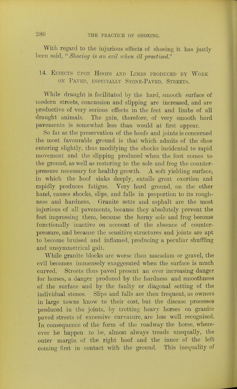 With regard to the injurious effects of shoeing it has justly been said, Shoeing is an evil when ill practised. 14. Effects oton Hoofs and Limbs produced by Work on Paved, especially Stone-Paved, Streets. While draught is facilitated by the hard, smooth surface of modern streets, concussion and slipping are increased, and are productive of very serious effects in the feet and limbs of all draught animals. The gain, therefore, of very smooth hard pavements is somewhat less than would at first appear. So far as the preservation of the hoofs and joints is concerned the most favourable ground is that which admits of the shoe entering slightly, thus modifying the shocks incidental to rapid movement and the slipping produced when the foot comes to the ground, as well as restoring to the sole and frog the counter- pressure necessary for healthy growth. A soft yielding surface, in which the hoof sinks deeply, entails great exertion and rapidly produces fatigue. Very hard ground, on the other hand, causes shocks, slips, and falls in proportion to its rough- ness and hardness. Granite setts and asphalt are the most injurious of all pavements, because they absolutely prevent the feet impressing them, because the horny sole and frog become functionally inactive on account of the absence of counter- pressure, and because the sensitive structures and joints are apt to become bruised and inflamed, producing a peculiar shuffling and unsymmetrical gait. While granite blocks are worse than macadam or gravel, the evil becomes immensely exaggerated when the surface is much curved. Streets thus paved present an ever increasing danger for horses, a danger produced by the hardness and smoothness of the surface and by the faulty or diagonal setting of the individual stones. Slips and falls are then frequent, as owners in large towns know to their cost, but the disease processes produced in the joints, by trotting heavy horses on granite paved streets of excessive curvature, are less well recognised. In consequence of the form of the roadway the horse, where- ever he happen to be, almost always treads unequally, the outer margin of the right hoof and the inner of the left coming first in contact with the ground. This inequality of