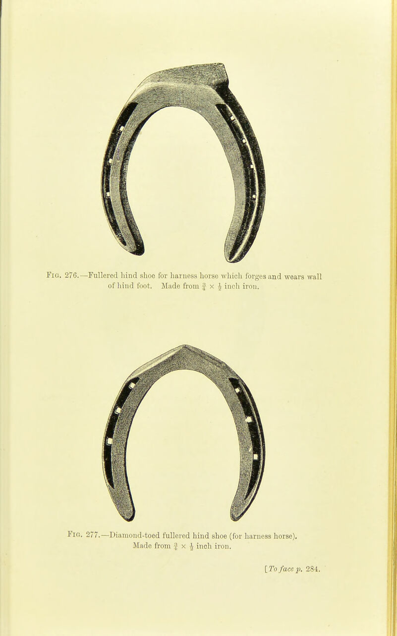 Fig. 276.—Fullered hind shoe for harness horse which forges and wears wall of hind foot. Made from J x i inch iron. Fig. 277.—Diamond-toed fullered hind shoe (for harness horse). Made from J x J inch iron.