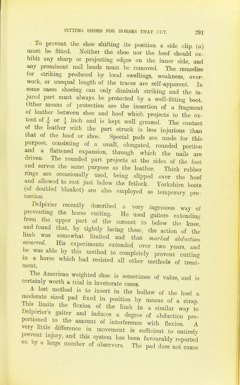 ■ To prevent the shoe shifting its position a side clip (a) must be fitted. Neither the shoe nor the hoof should ex- hibit any sharp or projecting edges on the inner side, and any prominent nail heads must be removed. The remedies for striking produced by local swellings, weakness, over- work, or unequal length of the traces are self-apparent. In some cases shoeing can only diminish striking and the in- jured part must always be protected by a well-fitting boot. Other means of protection are the insertion of a fragment of leather between shoe and hoof which projects to the ex- tent of }or{ inch and is kept well greased. The contact of the leather with the part struck is less injurious than that of the hoof or shoe. Special pads are made for this purpose, consisting of a small, elongated, rounded portion and a flattened expansion, through which the nails are driven. The rounded part projects at the sides of the foot and serves the same purpose as the leather. Thick rubber rings are occasionally used, being slipped over the hoof and allowed to rest just below the fetlock. Yorkshire boots 2Lion ^ alS° empl°yed as temporary pro- Delperier recently described a very ingenious way of preventing the horse cutting. He used gaiters extending from the upper part of the coronet to below the knee and found that, by tightly lacing these, the action of the limb was somewhat limited and that marked abduction occurred. His experiments extended over two years, and he was able by this method to completely prevent cutting m a horse which had resisted all other methods of treat ment. The American weighted shoe is sometimes of value, and is certainly worth a trial in inveterate cases A last method is to insert in the hollow of the heel a moderate sized pad fixed in position by means of a strap. Th s limits the flexion of the limb in a similar way to Delperiers gaiter and induces a degree of abduction pro- portioned to the amount of interference with flexion A very httle difference in movement is sufficient to entirely prevent injury, and this system has been favourably reported on by a large number of observers. The pad does not cause
