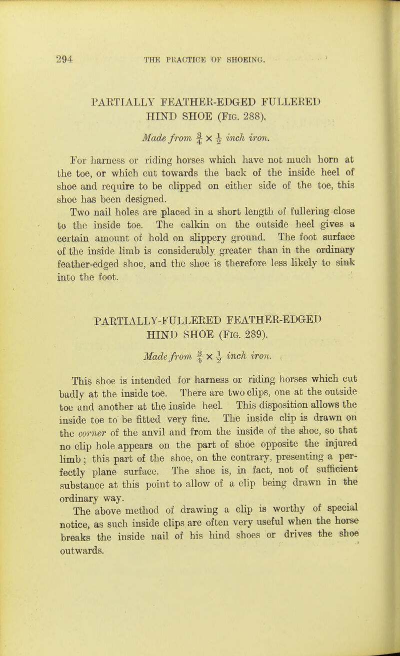 PARTIALLY FEATHER-EDGED FULLERED HIND SHOE (Fig. 288). Made from \ x \ inch iron. For harness or riding horses which have not much horn at the toe, or which cut towards the back of the inside heel of shoe and require to be clipped on either side of the toe, this shoe has been designed. Two nail holes are placed in a short length of fullering close to the inside toe. The calkin on the outside heel gives a certain amount of hold on slippery ground. The foot surface of the inside limb is considerably greater than in the ordinary feather-edged shoe, and the shoe is therefore less likely to sink into the foot. PARTIALLY-FULLERED FEATHER-EDGED HIND SHOE (Fig. 289). Made from f x I inch iron. . This shoe is intended for harness or riding horses which cut badly at the inside toe. There are two clips, one at the outside toe and another at the inside heel. This disposition allows the inside toe to be fitted very fine. The inside clip is drawn on the comer of the anvil and from the inside of the shoe, so that no clip hole appears on the part of shoe opposite the injured limb; this part of the shoe, on the contrary, presenting a per- fectly plane surface. The shoe is, in fact, not of sufficient substance at this point to allow of a clip being drawn in the ordinary way. The above method of drawing a clip is worthy of special notice, as such inside clips are often very useful when the horse breaks the inside nail of his hind shoes or drives the shoe outwards.