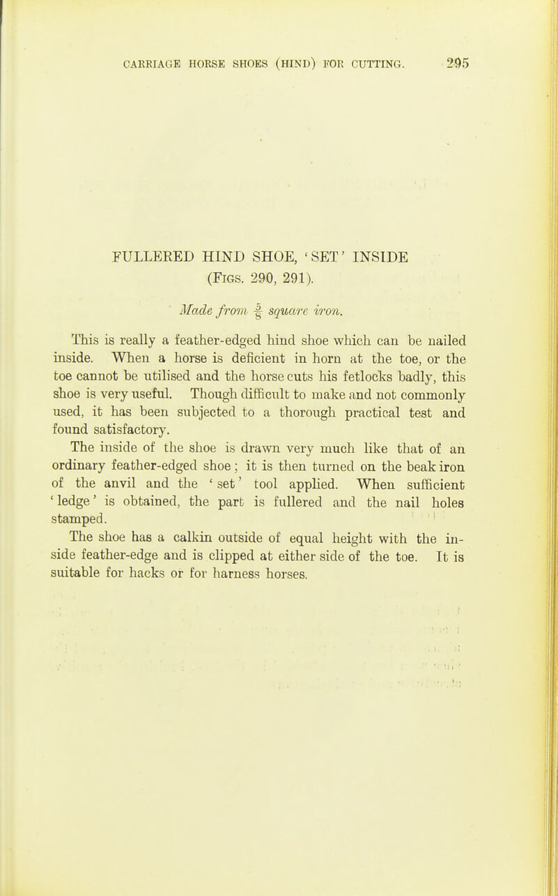 FULLEEED HIND SHOE, 'SET' INSIDE (Figs. 290, 291). Made from 4 square iron. This is really a feather-edged hind shoe which can be nailed inside. When a horse is deficient in horn at the toe, or the toe cannot be utilised and the horse cuts his fetlocks badly, this shoe is very useful. Though difficult to make and not commonly used, it has been subjected to a thorough practical test and found satisfactory. The inside of the shoe is drawn very much like that of an ordinary feather-edged shoe; it is then turned on the beak iron of the anvil and the ' set' tool applied. When sufficient 'ledge' is obtained, the part is fullered and the nail holes stamped. The shoe has a calkin outside of equal height with the in- side feather-edge and is clipped at either side of the toe. It is suitable for hacks or for harness horses.