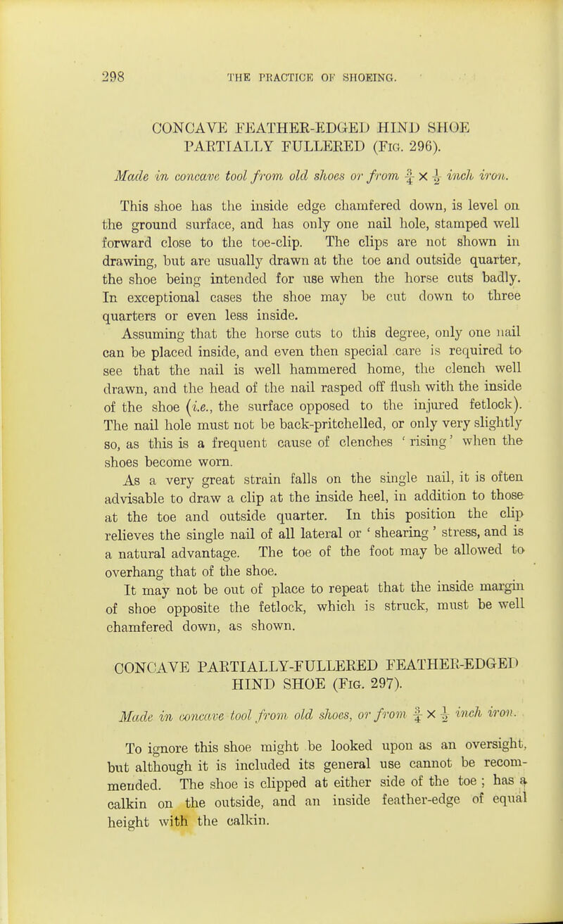 CONCAVE FEATHER-EDGED HIND SHOE PAETIALLY FULLEKED (Fig. 296). Made in concave tool from old shoes or from x ^ inch iron. This shoe has the inside edge chamfered down, is level on the ground surface, and has only one nail hole, stamped well forward close to the toe-clip. The clips are not shown in drawing, hut are usually drawn at the toe and outside quarter, the shoe being intended for use when the horse cuts badly. In exceptional cases the shoe may be cut down to three quarters or even less inside. Assuming that the horse cuts to this degree, only one nail can be placed inside, and even then special care is required to see that the nail is well hammered home, the clench well drawn, and the head of the nail rasped off flush with the inside of the shoe {i.e., the surface opposed to the injured fetlock). The nail hole must not be back-pritchelled, or only very slightly so, as this is a frequent cause of clenches ' rising' when the shoes become worn. As a very great strain falls on the single nail, it is often advisable to draw a clip at the inside heel, in addition to those at the toe and outside quarter. In this position the clip relieves the single nail of all lateral or ' shearing ' stress, and is a natural advantage. The toe of the foot may be allowed to overhang that of the shoe. It may not be out of place to repeat that the inside margin of shoe opposite the fetlock, which is struck, must be well chamfered down, as shown. CONCAVE PARTIALLY-FULLERED FEATHER-EDGED HIND SHOE (Fig. 297). Made in concave tool from old shoes, or from £ X ^ inch iron. To ignore this shoe might be looked upon as an oversight, but although it is included its general use cannot be recom- mended. The shoe is clipped at either side of the toe ; has a calkin on the outside, and an inside feather-edge of equal height with the calkin.