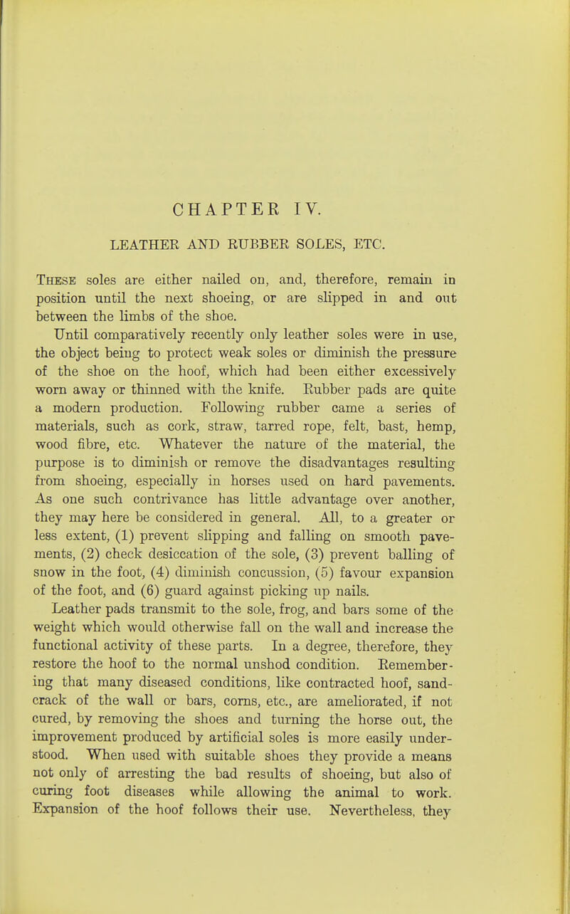 CHAPTER IV. LEATHER AND RUBBER SOLES, ETC. These soles are either nailed on, and, therefore, remain in position until the next shoeing, or are slipped in and out between the limbs of the shoe. Until comparatively recently only leather soles were in use, the object being to protect weak soles or diminish the pressure of the shoe on the hoof, which had been either excessively worn away or thinned with the knife. Eubber pads are quite a modern production. Following rubber came a series of materials, such as cork, straw, tarred rope, felt, bast, hemp, wood fibre, etc. Whatever the nature of the material, the purpose is to diminish or remove the disadvantages resulting from shoeing, especially in horses used on hard pavements. As one such contrivance has little advantage over another, they may here be considered in general. All, to a greater or less extent, (1) prevent slipping and falling on smooth pave- ments, (2) check desiccation of the sole, (3) prevent balling of snow in the foot, (4) diminish concussion, (5) favour expansion of the foot, and (6) guard against picking up nails. Leather pads transmit to the sole, frog, and bars some of the weight which would otherwise fall on the wall and increase the functional activity of these parts. In a degree, therefore, they restore the hoof to the normal unshod condition. Remember- ing that many diseased conditions, like contracted hoof, sand- crack of the wall or bars, corns, etc., are ameliorated, if not cured, by removing the shoes and turning the horse out, the improvement produced by artificial soles is more easily under- stood. When used with suitable shoes they provide a means not only of arresting the bad results of shoeing, but also of curing foot diseases while allowing the animal to work. Expansion of the hoof follows their use. Nevertheless, they