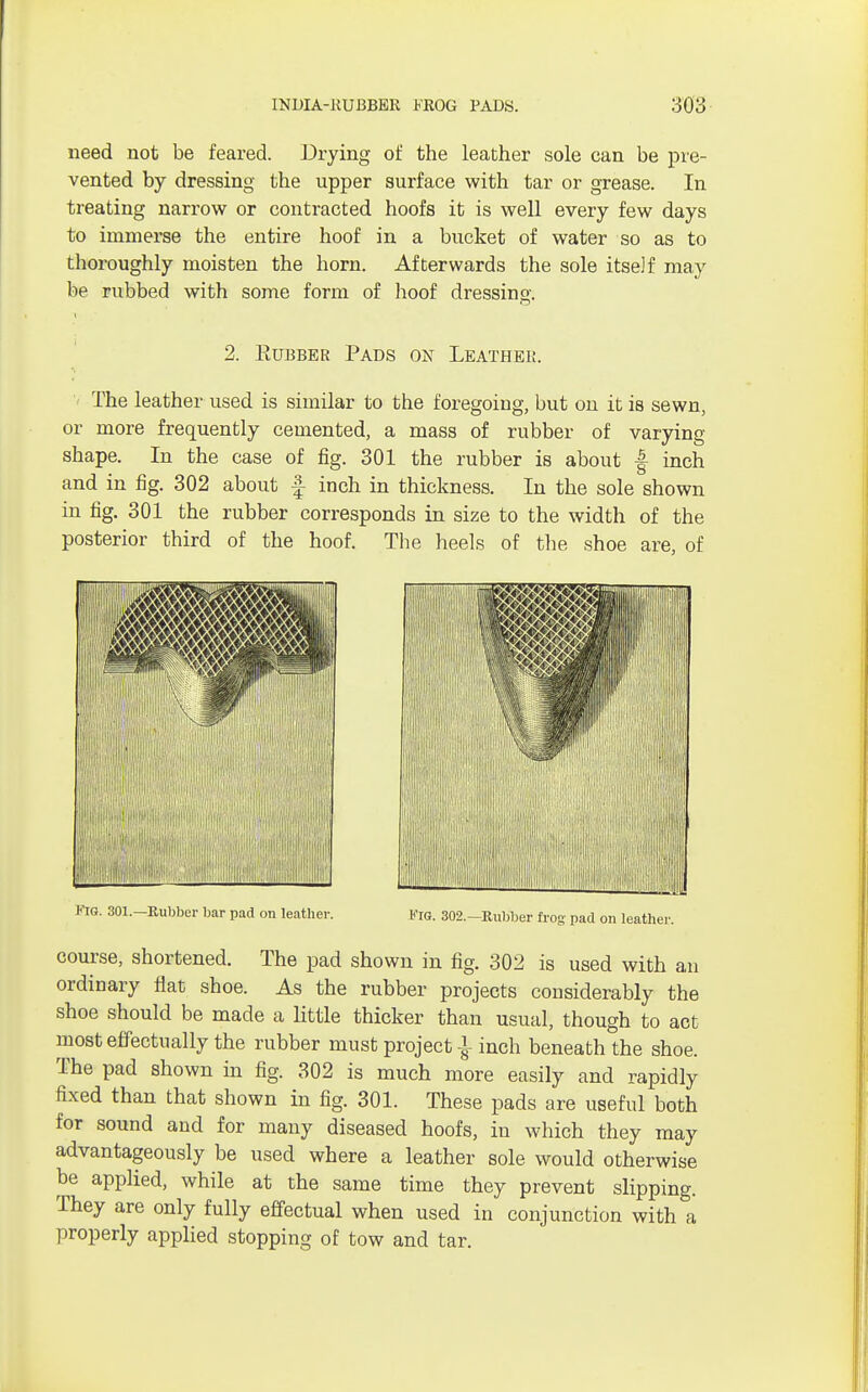 need not be feared. Drying of the leather sole can be pre- vented by dressing the upper surface with tar or grease. In treating narrow or contracted hoofs it is well every few days to immerse the entire hoof in a bucket of water so as to thoroughly moisten the horn. Afterwards the sole itself may be rubbed with some form of hoof dressing-. 2. Rubber Pads on Leather. The leather used is similar to the foregoing, but on it is sewn, or more frequently cemented, a mass of rubber of varying shape. In the case of fig. 301 the rubber is about f inch and in fig. 302 about f inch in thickness. In the sole shown in fig. 301 the rubber corresponds in size to the width of the posterior third of the hoof. Tlie heels of the shoe are, of Via. 301.— Rubber bar pad on leather. 'i'li'ltf^ilMMfflllWilMillMllB t'lG. 302.—Rubber frog- pad on leather. course, shortened. The pad shown in fig. 302 is used with an ordinary flat shoe. As the rubber projects considerably the shoe should be made a little thicker than usual, though to act most effectually the rubber must project l inch beneath the shoe. The pad shown in fig. 302 is much more easily and rapidly fixed than that shown in fig. 301. These pads are useful both for sound and for many diseased hoofs, in which they may advantageously be used where a leather sole would otherwise be applied, while at the same time they prevent slipping. They are only fully effectual when used in conjunction with a properly applied stopping of tow and tar.