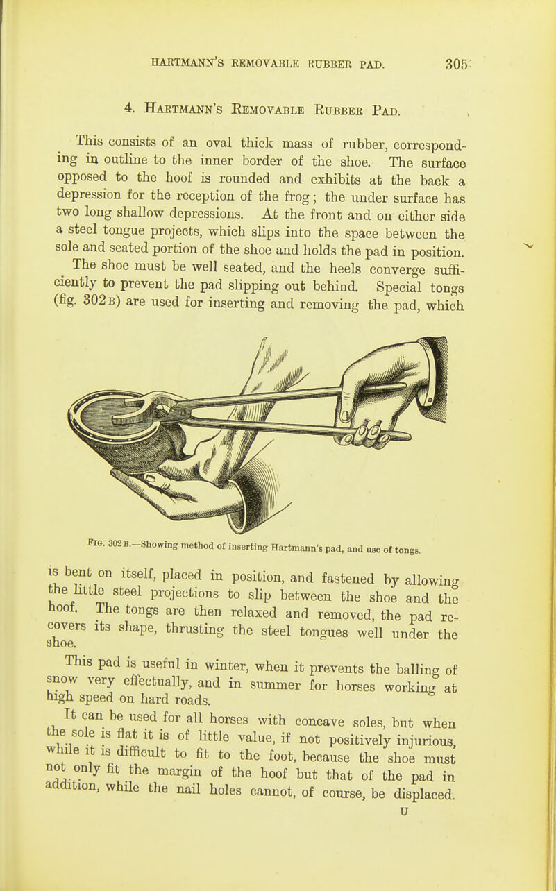 4. Hartmann's Eemovable Kubber Pad. This consists of an oval thick mass of rubber, correspond- ing in outline to the inner border of the shoe. The surface opposed to the hoof is rounded and exhibits at the back a depression for the reception of the frog; the under surface has two long shallow depressions. At the front and on either side a steel tongue projects, which slips into the space between the sole and seated portion of the shoe and holds the pad in position. The shoe must be well seated, and the heels converge suffi- ciently to prevent the pad slipping out behind. Special tongs (fig. 302 b) are used for inserting and removing the pad, which Fig. 302B.-Showing method of inserting Hartmann's pad, and use of tongs. is bent on itself, placed in position, and fastened by allowing the little steel projections to slip between the shoe and the hoof. The tongs are then relaxed and removed, the pad re- covers its shape, thrusting the steel tongues well under the shoe. This pad is useful in winter, when it prevents the balling of snow very effectually, and in summer for horses working at high speed on hard roads. It can be used for all horses with concave soles, but when the sole is flat it is of little value, if not positively injurious, while it is difficult to fit to the foot, because the shoe must not only fit the margin of the hoof but that of the pad in addition, while the nail holes cannot, of course, be displaced. u