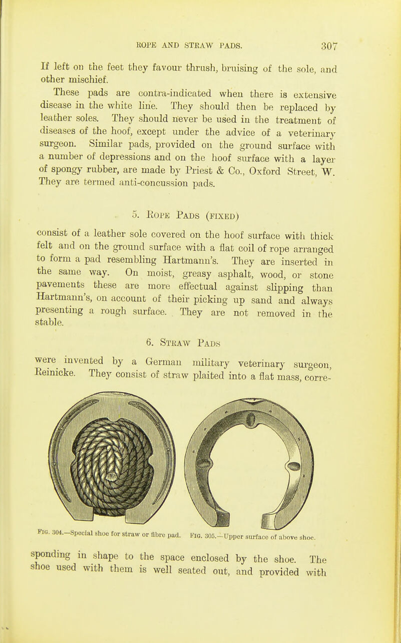 If left on the feet they favour thrush, bruising of the sole, and other mischief. These pads are contra-indicated when there is extensive disease in the white line. They should then be replaced by leather soles. They should never be used in the treatment of diseases of the hoof, except under the advice of a veterinary surgeon. Similar pads, provided on the ground surface with a number of depressions and on the hoof surface with a layer of spongy rubber, are made by Priest & Co., Oxford Street, W. They are termed anti-concussion pads. 5. Eope Pads (fixed) consist of a leather sole covered on the hoof surface with thick felt and on the ground surface with a flat coil of rope arranged to form a pad resembling Hartmann's. They are inserted in the same way. On moist, greasy asphalt, wood, or stone pavements these are more effectual against slipping than Hartmann's, on account of their picking up sand and always presenting a rough surface. They are not removed in the stable. 6. Straw Pads were invented by a German military veterinary surgeon, Eeinicke. They consist of straw plaited into a flat mass, corre- sponding in shape to the space enclosed by the shoe. The shoe used with them is well seated out, and provided with