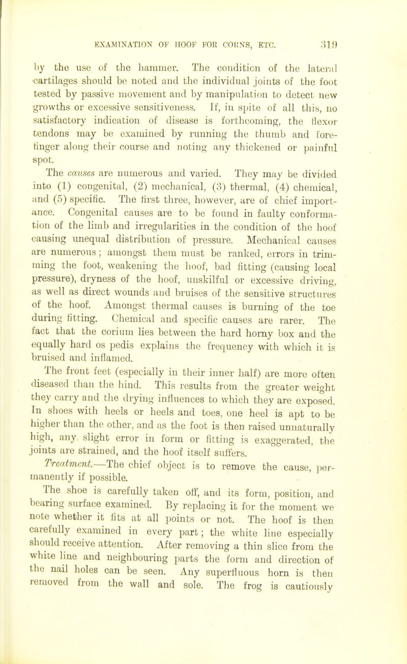EXAMINATION OF HOOF FOR COUNTS, ETC. 31 9 by the use of the hammer. The condition of the lateral •cartilages should be, noted and the individual joints of the foot tested by passive movement and by manipulation to detect new growths or excessive sensitiveness. If, in spite of all this, no satisfactory indication of disease is forthcoming, the flexor tendons may be examined by running the thumb and fore- ringer along their course and noting any thickened or painful spot. The causes are numerous and varied. They may be divided into (1) congenital, (2) mechanical, (3) thermal, (4) chemical, and (5) specific. The first three, however, are of chief import- ance. Congenital causes are to be found in faulty conforma- tion of the limb and irregularities in the condition of the hoof causing unequal distribution of pressure. Mechanical causes are numerous; amongst them must be ranked, errors in trim- ming the foot, weakening the hoof, bad fitting (causing local pressure), dryness of the hoof, unskilful or excessive driving, as well as direct wounds and bruises of the sensitive structures of the hoof. Amongst thermal causes is burning of the toe during fitting. Chemical and specific causes are rarer. The fact that the corium lies between the hard horny box and the equally hard os pedis explains the frequency with which it is bruised and inflamed. The front feet (especially in their inner half) are more often diseased than the hind. This results from the greater weight they carry and the drying influences to which they are exposed. In shoes with heels or heels and toes, one heel is apt to be higher than the other, and as the foot is then raised unnaturally high, any slight error in form or fitting is exaggerated, the .joints are strained, and the hoof itself suffers. Treatment.—The chief object is to remove the cause, per- manently if possible. The shoe is carefully taken off, and its form, position, and bearing surface examined. By replacing it for the moment we note whether it fits at all points or not. The hoof is then carefully examined in every part; the white line especially should receive attention. After removing a thin slice from the white line and neighbouring parts the form and direction of the nail holes can be seen. Any superfluous horn is then removed from the wall and sole. The frog is cautiously