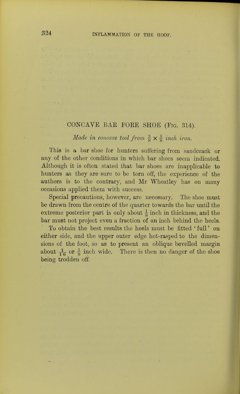 CONCAVE BAR FORE SHOE (Fig. 314). Made in concave tool from f- X -§ inch iron. This is a bar shoe for hunters suffering from sandcrack or any of the other conditions in which bar shoes seem indicated. Although it is often stated that bar shoes are inapplicable to hunters as they are sure to be torn off, the experience of the authors is to the contrary, and Mr Wheatley has on many occasions applied them with success. Special precautions, however, are necessary. The shoe must be drawn from the centre of the quarter towards the bar until the extreme posterior part is only about inch in thickness, and the bar must not project even a fraction of an inch behind the heels. To obtain the best results the heels must be fitted ' full' on either side, and the upper outer edge hot-rasped to the dimen- sions of the foot, so as to present an oblique bevelled margin about ^ or jr inch wide. There is then no danger of the shoe being trodden off.