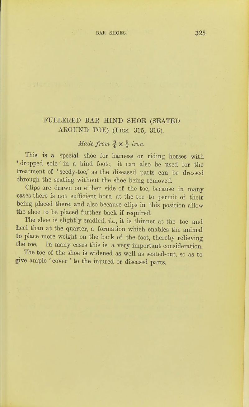 EULLEEED BAE HIND SHOE (SEATED AEOUND TOE) (Figs. 315, 316). Made from £ x •§ iron. This is a special shoe for harness or riding horses with * dropped sole' in a hind foot; it can also be used for the treatment of ' seedy-toe,' as the diseased parts can be dressed through the seating without the shoe being removed. Clips are drawn on either side of the toe, because in many cases there is not sufficient horn at the toe to permit of their being placed there, and also because clips in this position allow the shoe to be placed further back if required. The shoe is slightly cradled, i.e., it is thinner at the toe and heel than at the quarter, a formation which enables the animal to place more weight on the back of the foot, thereby relieving the toe. In many cases this is a very important consideration. The toe of the shoe is widened as well as seated-out, so as to give ample «cover ' to the injured or diseased parts.