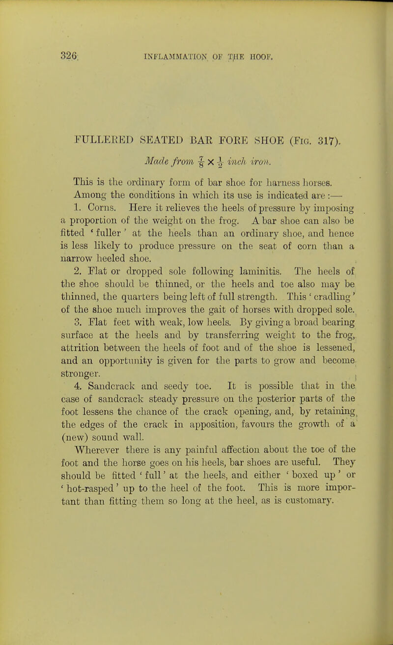 FULLERED SEATED BAR FORK SHOE (Fig. 317). Made from x }y inch iron. This is the ordinary form of bar shoe for harness horses. Among the conditions in which its use is indicated are:— 1. Corns. Here it relieves the heels of pressure by imposing a proportion of the weight on the frog. A bar shoe can also be fitted ' fuller ' at the heels than an ordinary shoe, and hence is less likely to produce pressure on the seat of corn than a narrow heeled shoe. 2. Flat or dropped sole following laminitis. The heels of the shoe should be thinned, or the heels and toe also may be thinned, the quarters being left of full strength. This ' cradling' of the shoe much improves the gait of horses with dropped sole. 3. Flat feet with weak, low heels. By giving a broad bearing surface at the heels and by transferring weight to the frog, attrition between the heels of foot and of the shoe is lessened, and an opportunity is given for the parts to grow and become stronger. 4. Sandcrack and seedy toe. It is possible that in the case of sandcrack steady pressure on the posterior parts of the foot lessens the chance of the crack opening, and, by retaining the edges of the crack in apposition, favours the growth of a (new) sound wall. Wherever there is any painful affection about the toe of the foot and the horse goes on his heels, bar shoes are useful. They should be fitted ' full' at the heels, and either 1 boxed up ' or ' hot-rasped' up to the heel of the foot. This is more impor- tant than fitting them so long at the heel, as is customary.
