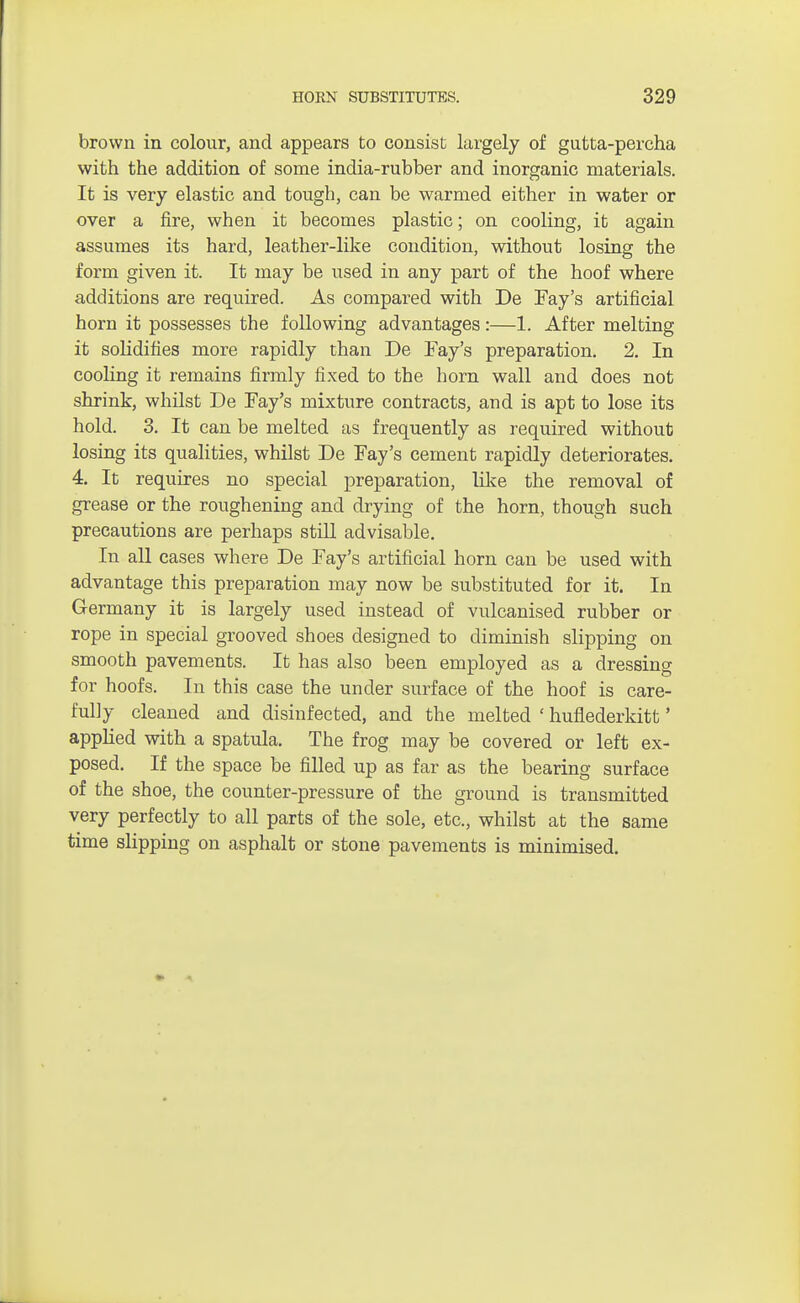 brown in colour, and appears to consist largely of gutta-percha with the addition of some india-rubber and inorganic materials. It is very elastic and tough, can be warmed either in water or over a fire, when it becomes plastic; on cooling, it again assumes its hard, leather-like condition, without losing the form given it. It may be used in any part of the hoof where additions are required. As compared with De Fay's artificial horn it possesses the following advantages:—1. After melting it solidifies more rapidly than De Fay's preparation. 2. In cooling it remains firmly fixed to the horn wall and does not shrink, whilst De Fay's mixture contracts, and is apt to lose its hold. 3. It can be melted as frequently as required without losing its qualities, whilst De Fay's cement rapidly deteriorates. 4. It requires no special preparation, like the removal of grease or the roughening and drying of the horn, though such precautions are perhaps still advisable. In all cases where De Fay's artificial horn can be used with advantage this preparation may now be substituted for it. In Germany it is largely used instead of vulcanised rubber or rope in special grooved shoes designed to diminish slipping on smooth pavements. It has also been employed as a dressing for hoofs. In this case the under surface of the hoof is care- fully cleaned and disinfected, and the melted ' huflederkitt' applied with a spatula. The frog may be covered or left ex- posed. If the space be filled up as far as the bearing surface of the shoe, the counter-pressure of the ground is transmitted very perfectly to all parts of the sole, etc., whilst at the same time slipping on asphalt or stone pavements is minimised.