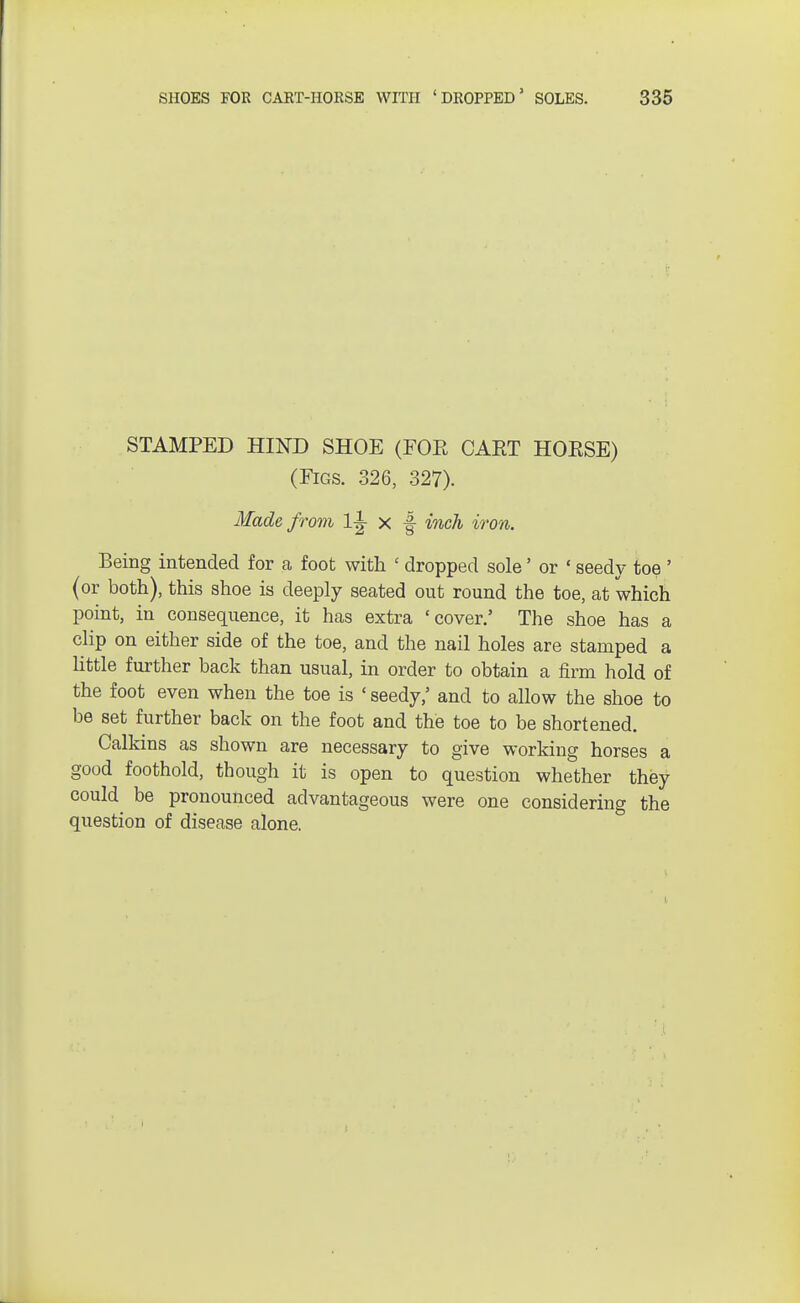 STAMPED HIND SHOE (FOE CAET HOESE) (Figs. 326, 327). Made from 1± x f inch iron. Being intended for a foot with ' dropped sole' or «seedy toe ' (or both), this shoe is deeply seated out round the toe, at which point, in consequence, it has extra 'cover/ The shoe has a clip on either side of the toe, and the nail holes are stamped a little further back than usual, in order to obtain a firm hold of the foot even when the toe is ' seedy,' and to allow the shoe to be set further back on the foot and the toe to be shortened. Calkins as shown are necessary to give working horses a good foothold, though it is open to question whether they could be pronounced advantageous were one considering the question of disease alone.