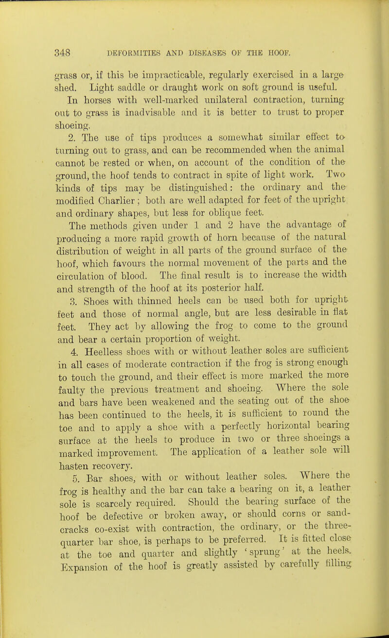 grass or, if this be impracticable, regularly exercised in a large shed. Light saddle or draught work on soft ground is useful. In horses with well-marked unilateral contraction, turning out to grass is inadvisable and it is better to trust to proper shoeing. 2. The use of tips produces a somewhat similar effect to- turning out to grass, and can be recommended when the animal cannot be rested or when, on account of the condition of the ground, the hoof tends to contract in spite of light work. Two kinds of tips may be distinguished: the ordinary and the modified Charlier; both are well adapted for feet of the upright and ordinary shapes, but less for oblique feet. The methods given under 1 and 2 have the advantage of producing a more rapid growth of horn because of the natural distribution of weight in all parts of the ground surface of the hoof, which favours the normal movement of the parts and the circulation of blood. The final result is to increase the width and strength of the hoof at its posterior half. 3. Shoes with thinned heels can be used both for upright feet and those of normal angle, but are less desirable in flat feet. They act by allowing the frog to come to the ground and bear a certain proportion of weight. 4. Heelless shoes with or without leather soles are sufficient in all cases of moderate contraction if the frog is strong enough to touch the ground, and their effect is more marked the more faulty the previous treatment and shoeing. Where the sole and bars have been weakened and the seating out of the shoe has been continued to the heels, it is sufficient to round the toe and to apply a shoe with a perfectly horizontal bearing surface at the heels to produce in two or three shoeings a marked improvement. The application of a leather sole will hasten recovery. 5. Ear shoes, with or without leather soles. Where the frog is healthy and the bar can take a bearing on it, a leather sole is scarcely required. Should the bearing surface of the hoof be defective or broken away, or should corns or sand- cracks co-exist with contraction, the ordinary, or the three- quarter bar shoe, is perhaps to be preferred. It is fitted close at the toe and quarter and slightly 'sprung- at the heels. Expansion of the hoof is greatly assisted by carefully filling