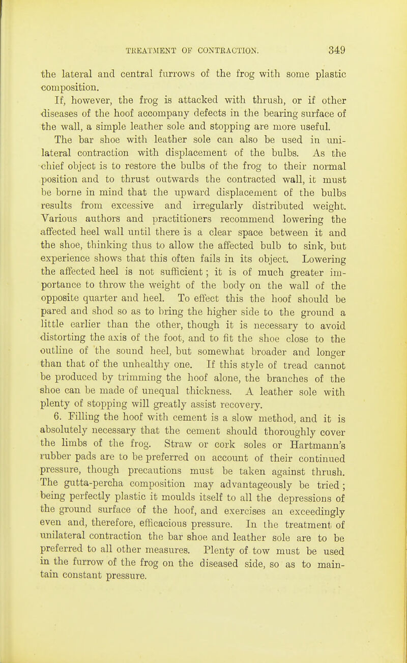 the lateral and central furrows of the frog with some plastic composition. If, however, the frog is attacked with thrush, or if other diseases of the hoof accompany defects in the bearing surface of the wall, a simple leather sole and stopping are more useful. The bar shoe with leather sole can also be used in uni- lateral contraction with displacement of the bulbs. As the chief object is to restore the bulbs of the frog to their normal position and to thrust outwards the contracted wall, it must be borne in mind that the upward displacement of the bulbs results from excessive and irregularly distributed weight. Various authors and practitioners recommend lowering the affected heel wall until there is a clear space between it and the shoe, thinking thus to allow the affected bulb to sink, but experience shows that this often fails in its object. Lowering the affected heel is not sufficient; it is of much greater im- portance to throw the weight of the body on the wall of the opposite quarter and heel. To effect this the hoof should be pared and shod so as to bring the higher side to the ground a little earlier than the other, though it is necessary to avoid distorting the axis of the foot, and to fit the shoe close to the outline of the sound heel, but somewhat broader and longer than that of the unhealthy one. If this style of tread cannot be produced by trimming the hoof alone, the branches of the shoe can be made of unequal thickness. A leather sole with plenty of stopping will greatly assist recovery. 6. Filling the hoof with cement is a slow method, and it is absolutely necessary that the cement should thoroughly cover the limbs of the frog. Straw or cork soles or Hartmann's rubber pads are to be preferred on account of their continued pressure, though precautions must be taken against thrush. The gutta-percha composition may advantageously be tried; being perfectly plastic it moulds itself to all the depressions of the ground surface of the hoof, and exercises an exceedingly even and, therefore, efficacious pressure. In the treatment of unilateral contraction the bar shoe and leather sole are to be preferred to all other measures. Plenty of tow must be used in the furrow of the frog on the diseased side, so as to main- tain constant pressure.