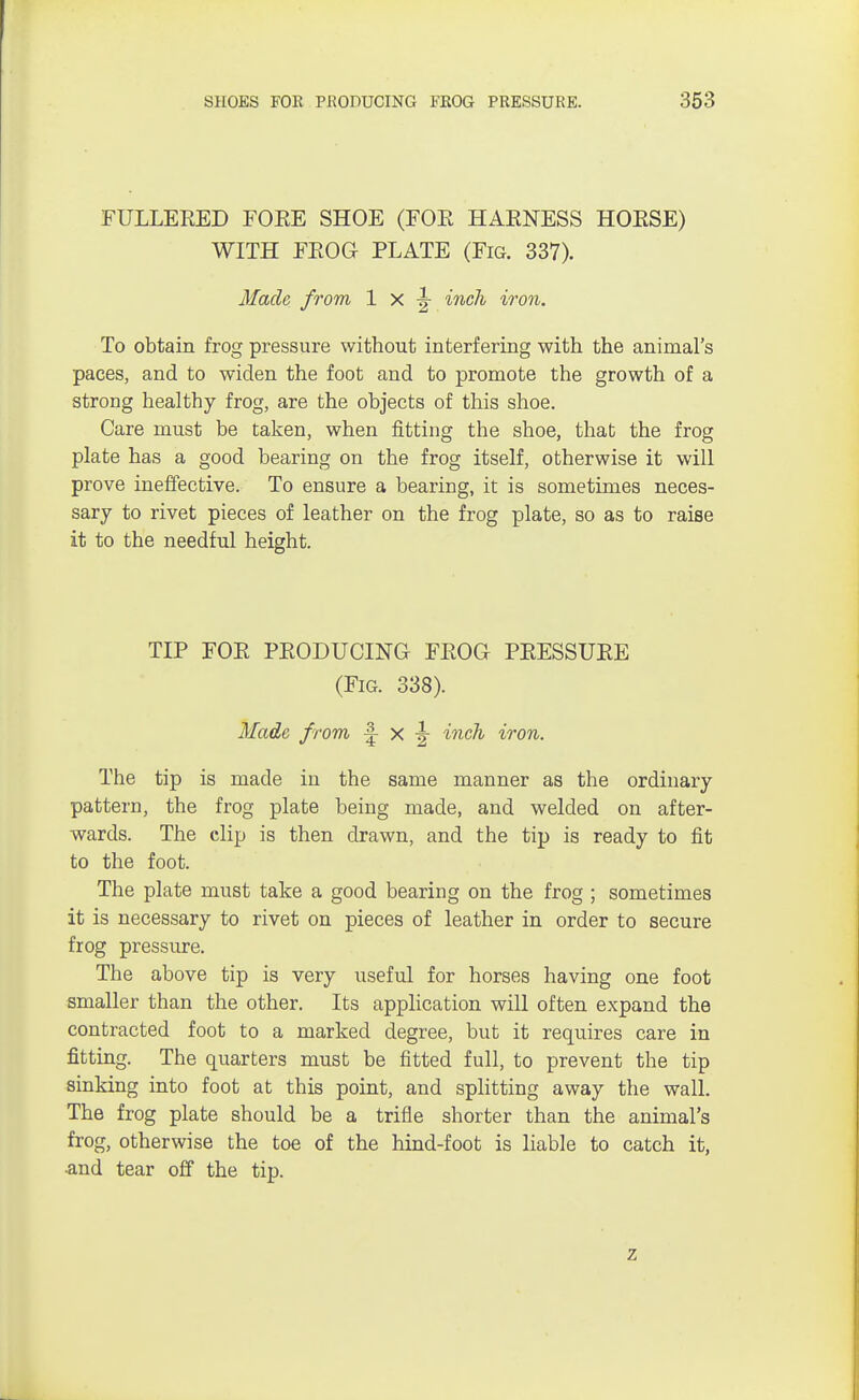 FULLEEED FOKE SHOE (FOE HAENESS HOESE) WITH FEOG PLATE (Fig. 337). Made from 1 x | inch iron. To obtain frog pressure without interfering with the animal's paces, and to widen the foot and to promote the growth of a strong healthy frog, are the objects of this shoe. Care must be taken, when fitting the shoe, that the frog plate has a good bearing on the frog itself, otherwise it will prove ineffective. To ensure a bearing, it is sometimes neces- sary to rivet pieces of leather on the frog plate, so as to raise it to the needful height. TIP FOE PEODUCING FEOG PEESSUEE (Fig. 338). Made from | x | inch iron. The tip is made in the same manner as the ordinary pattern, the frog plate being made, and welded on after- wards. The clip is then drawn, and the tip is ready to fit to the foot. The plate must take a good bearing on the frog ; sometimes it is necessary to rivet on pieces of leather in order to secure frog pressure. The above tip is very useful for horses having one foot smaller than the other. Its application will often expand the contracted foot to a marked degree, but it requires care in fitting. The quarters must be fitted full, to prevent the tip sinking into foot at this point, and splitting away the wall. The frog plate should be a trifle shorter than the animal's frog, otherwise the toe of the hind-foot is liable to catch it, ■and tear off the tip. 7