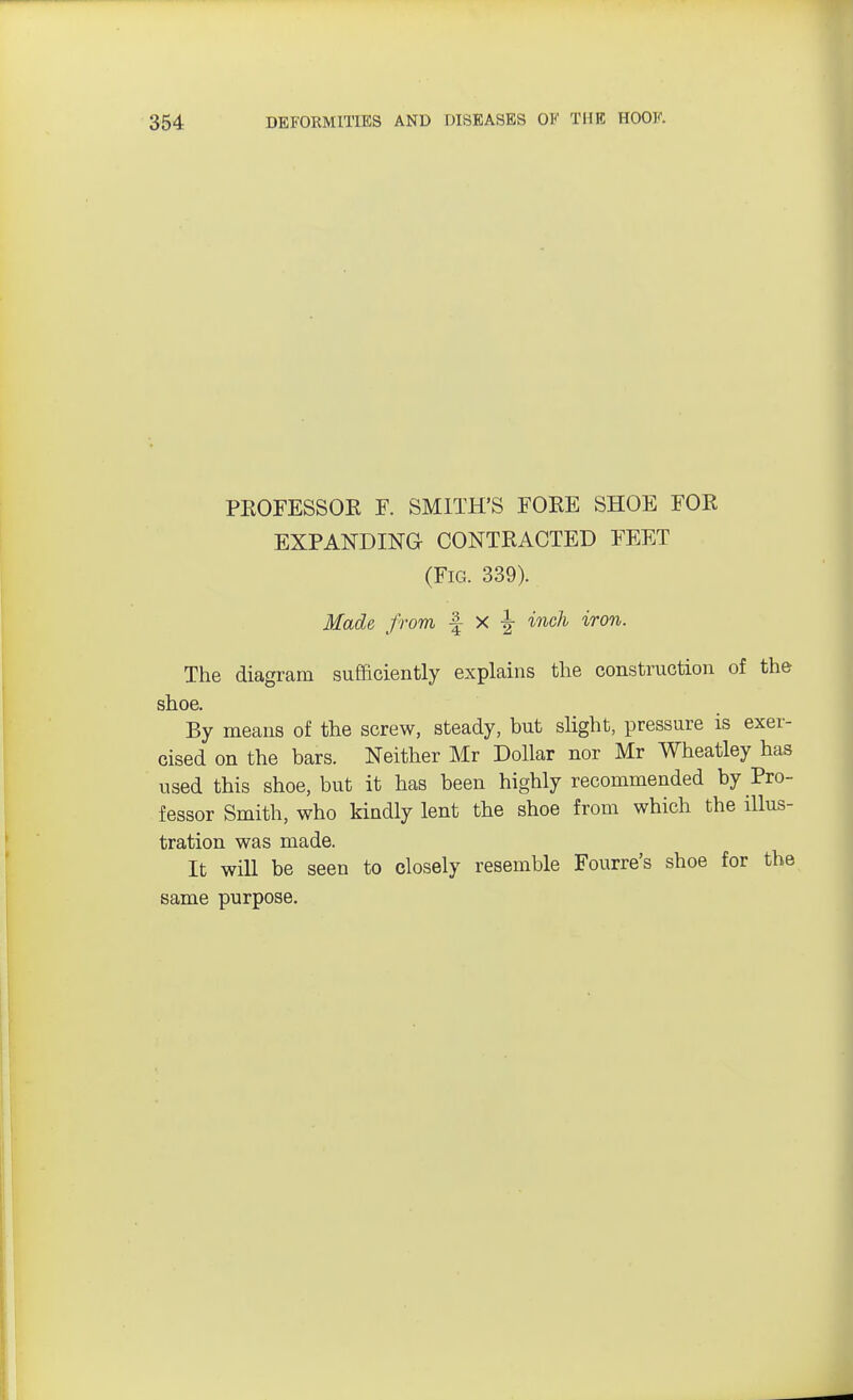 PROFESSOR F. SMITH'S FORE SHOE FOR EXPANDING- CONTRACTED FEET (Fig. 339). Made from -f X ^ inch iron. The diagram sufficiently explains the construction of the shoe. By means of the screw, steady, but slight, pressure is exer- cised on the bars. Neither Mr Dollar nor Mr Wheatley has used this shoe, but it has been highly recommended by Pro- fessor Smith, who kindly lent the shoe from which the illus- tration was made. It will be seen to closely resemble Fourre's shoe for the same purpose.