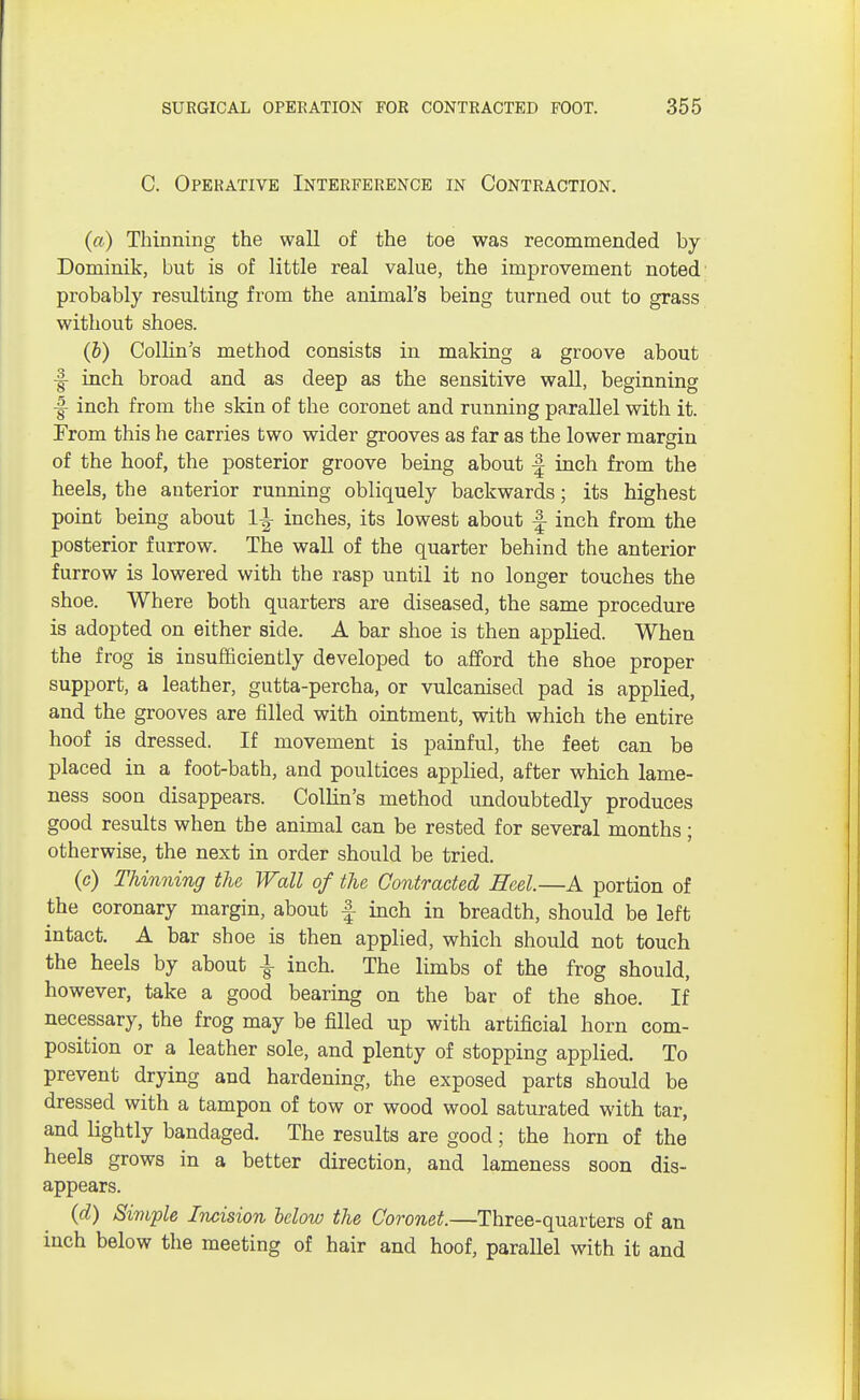 C. Operative Interference in Contraction. (a) Thinning the wall of the toe was recommended by Dominik, but is of little real value, the improvement noted probably resulting from the animal's being turned out to grass without shoes. (b) Collin's method consists in making a groove about J- inch broad and as deep as the sensitive wall, beginning J- inch from the skin of the coronet and running parallel with it. From this he carries two wider grooves as far as the lower margin of the hoof, the posterior groove being about f inch from the heels, the anterior running obliquely backwards; its highest point being about 1^ inches, its lowest about f inch from the posterior furrow. The wall of the quarter behind the anterior furrow is lowered with the rasp until it no longer touches the shoe. Where both quarters are diseased, the same procedure is adopted on either side. A bar shoe is then applied. When the frog is insufficiently developed to afford the shoe proper support, a leather, gutta-percha, or vulcanised pad is applied, and the grooves are filled with ointment, with which the entire hoof is dressed. If movement is painful, the feet can be placed in a foot-bath, and poultices applied, after which lame- ness soon disappears. Collin's method undoubtedly produces good results when the animal can be rested for several months; otherwise, the next in order should be tried. (c) Thinning the Wall of the Contracted Heel.—A portion of the coronary margin, about f inch in breadth, should be left intact. A bar shoe is then applied, which should not touch the heels by about \ inch. The limbs of the frog should, however, take a good bearing on the bar of the shoe. If necessary, the frog may be filled up with artificial horn com- position or a leather sole, and plenty of stopping applied. To prevent drying and hardening, the exposed parts should be dressed with a tampon of tow or wood wool saturated with tar, and lightly bandaged. The results are good; the horn of the heels grows in a better direction, and lameness soon dis- appears. (d) Simple Incision below the Coronet.—Three-quarters of an inch below the meeting of hair and hoof, parallel with it and