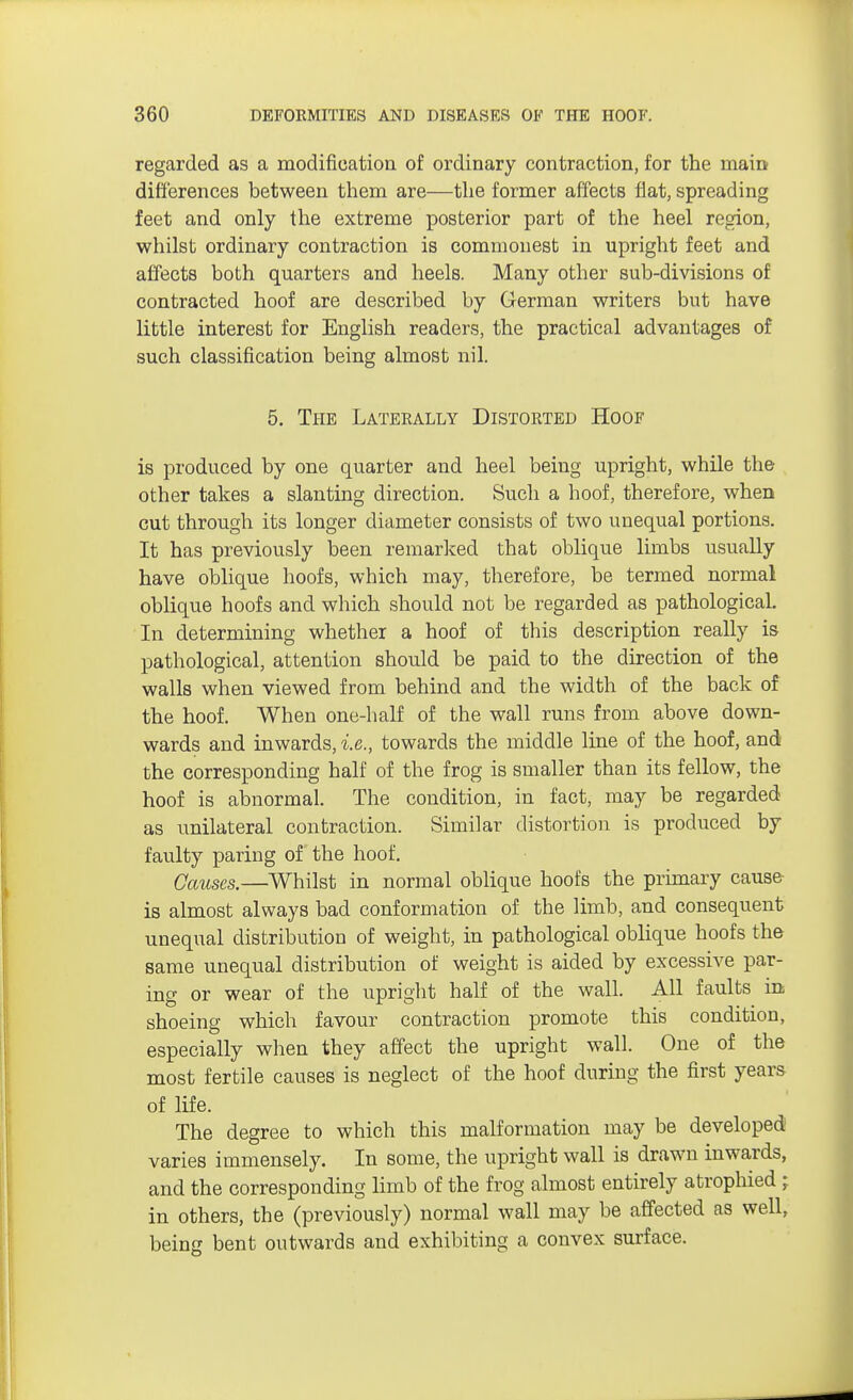 regarded as a modification of ordinary contraction, for the main differences between them are—the former affects flat, spreading feet and only the extreme posterior part of the heel region, whilst ordinary contraction is commonest in upright feet and affects both quarters and heels. Many other sub-divisions of contracted hoof are described by German writers but have little interest for English readers, the practical advantages of such classification being almost nil. 5. The Laterally Distorted Hoof is produced by one quarter and heel being upright, while the other takes a slanting direction. Such a hoof, therefore, when cut through its longer diameter consists of two unequal portions. It has previously been remarked that oblique limbs usually have oblique hoofs, which may, therefore, be termed normal oblique hoofs and which should not be regarded as pathological. In determining whether a hoof of this description really is pathological, attention should be paid to the direction of the walls when viewed from behind and the width of the back of the hoof. When one-half of the wall runs from above down- wards and inwards, i.e., towards the middle line of the hoof, and the corresponding half of the frog is smaller than its fellow, the hoof is abnormal. The condition, in fact, may be regarded as unilateral contraction. Similar distortion is produced by faulty paring of the hoof. Causes.—Whilst in normal oblique hoofs the primary cause- is almost always bad conformation of the limb, and consequent unequal distribution of weight, in pathological oblique hoofs the same unequal distribution of weight is aided by excessive par- ing or wear of the upright half of the wall. All faults in shoeing which favour contraction promote this condition, especially when they affect the upright wall. One of the most fertile causes is neglect of the hoof during the first years of life. The degree to which this malformation may be developed varies immensely. In some, the upright wall is drawn inwards, and the corresponding limb of the frog almost entirely atrophied ; in others, the (previously) normal wall may be affected as well, being bent outwards and exhibiting a convex surface.