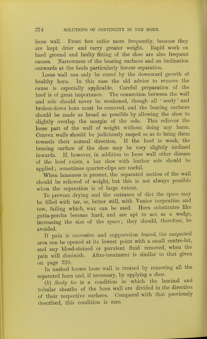 loose wall. Front feet suffer more frequently, because they are kept drier and carry greater weight. Eapid work on hard ground and faulty fitting of the shoe are also frequent causes. Narrowness of the bearing surfaces and an inclination outwards at the heels particularly favour separation. Loose wall can only be cured by the downward growth of healthy horn. In this case the old advice to remove the cause is especially applicable. Careful preparation of the hoof is of great importance. The connection between the wall and sole should never be weakened, though all [ seedy' and broken-down horn must be removed, and the bearing surfaces should be made as broad as possible by allowing the shoe to slightly overlap the margin of the sole. This relieves the loose part of the wall of weight without, doing any harm. Convex walls should be judiciously rasped so as to bring them towards their normal direction. If the hoof is weak, the bearing surface of the shoe may be very slightly inclined inwards. If, however, in addition to loose wall other disease of the hoof exists, a bar shoe with leather sole should be applied; sometimes quarter-clips are useful. When lameness is present, the separated section of the wall should be relieved of weight, but this is not always possible when the separation is of large extent. To prevent drying and the entrance of dirt the space may be filled with tar, or, better still, with Venice turpentine and tow, failing which, wax can be used. Horn substitutes like gutta-percha become hard, and are apt to act as a wedge, increasing the size of the space; they should, therefore, be avoided. If pain is excessive and suppuration feared, the suspected area can be opened at its lowest point with a small centre-bit, and any blood-stained or purulent fluid removed, when the pain will diminish. After-treatment is similar to that given on page 320. In unshod horses loose wall is treated by removing all the separated horn and, if necessary, by applying a shoe. (b) Seedy toe is a condition in which the laminal and tubular sheaths of the horn wall are divided in the direction of their respective surfaces. Compared with that previously described, this condition is rare.