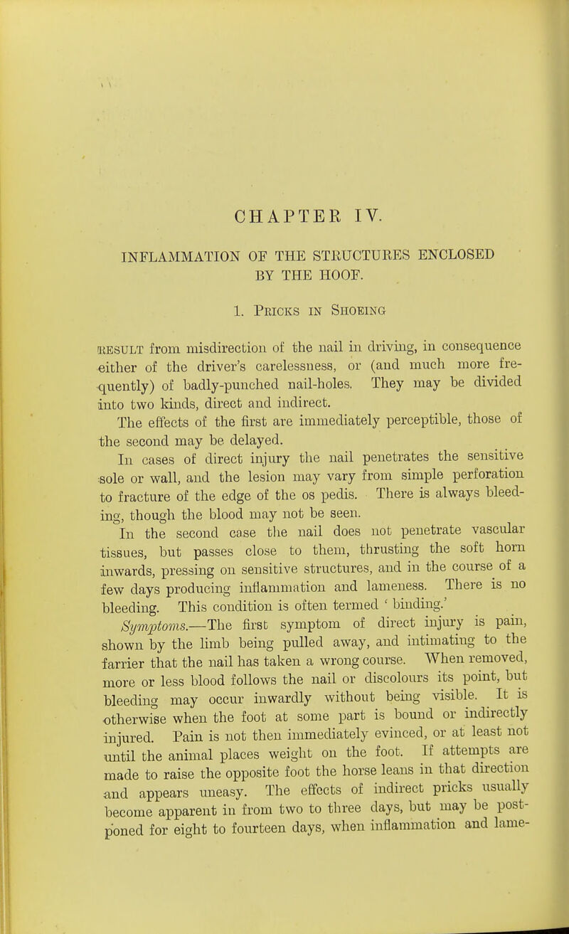 CHAPTER IV. INFLAMMATION OF THE STRUCTURES ENCLOSED BY THE HOOF. 1. Pricks in Shoeing RESULT from misdirection of the nail in driving, in consequence either of the driver's carelessness, or (and much more fre- quently) of badly-punched nail-holes. They may be divided into two kinds, direct and indirect. The effects of the first are immediately perceptible, those of the second may be delayed. In cases of direct injury the nail penetrates the sensitive :Sole or wall, and the lesion may vary from simple perforation to fracture of the edge of the os pedis. There is always bleed- ing, though the blood may not be seen. In the second case the nail does not penetrate vascular tissues, but passes close to them, thrusting the soft horn inwards, pressing on sensitive structures, and in the course of a few days producing inflammation and lameness. There is no bleeding. This condition is often termed ' binding.' Symptoms.—The first symptom of direct injury is pain, shown by the limb being pulled away, and intimating to the farrier that the nail has taken a wrong course. When removed, more or less blood follows the nail or discolours its point, but bleeding may occur inwardly without being visible. It is otherwise when the foot at some part is bound or indirectly injured. Pain is not then immediately evinced, or at least not until the animal places weight on the foot. If attempts are made to raise the opposite foot the horse leans in that direction and appears uneasy. The effects of indirect pricks usually become apparent in from two to three days, but may be post- poned for eight to fourteen days, when inflammation and lame-