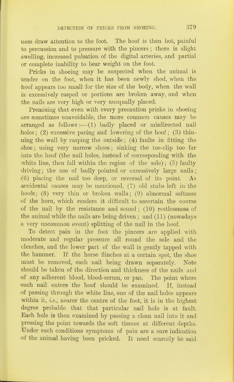 uess draw attention to the foot. The hoof is then hot, painful to percussion and to pressure with the pincers ; there is slight -swelling, increased pulsation of the digital arteries, and partial or complete inability to bear weight on the foot. Pricks in shoeing may be suspected when the animal is tender on the foot, when it has been newly shod, when the hoof appears too small for the size of the body, when the wall is excessively rasped or portions are broken away, and when the nails are very high or very unequally placed. Premising that even with every precaution pricks in shoeing are sometimes unavoidable, the more common causes may be arranged as follows :—(1) badly placed or misdirected nail holes; (2) excessive paring and lowering of the hoof; (3) thin- ning the wall by rasping the outside; (4) faults in fitting the shoe; using very narrow shoes ; sinking the toe-clip too far into the hoof (the nail holes, instead of corresponding with the white line, then fall within the region of the sole); (5) faulty driving; the use of badly pointed or excessively large nails ; ■(6) placing the nail too deep, or reversal of its point. As ■accidental causes may be mentioned, (7) old stubs left in the hoofs; (8) very thin or broken walls; (9) abnormal softness of the horn, which renders it difficult to ascertain the course •of the nail by the resistance and sound ; (10) restlessness of the animal while the nails are being driven; and (11) (nowadays a very uncommon event) splitting of the nail in the hoof. To detect pain in the foot the pincers are applied with moderate and regular pressure all round the sole and the clenches, and the lower part of the wall is gently tapped with the hammer. If the horse flinches at a certain spot, the shoe must be removed, each nail being drawn separately. Note shoidd be taken of the direction and thickness of the nails and ■of any adherent blood, blood-serum, or pus. The point where ■each nail enters the hoof should be examined. If, instead ■of passing through the white line, one of the nail holes appears within it, i.e., nearer the centre of the foot, it is in the highest degree probable that that particular nail hole is at fault. Each hole is then examined by passing a clean nail into it and pressing the point towards the soft tissues at different depths. Under such conditions symptoms of pain are a sure indication •of the animal having been pricked. It need scarcely be said
