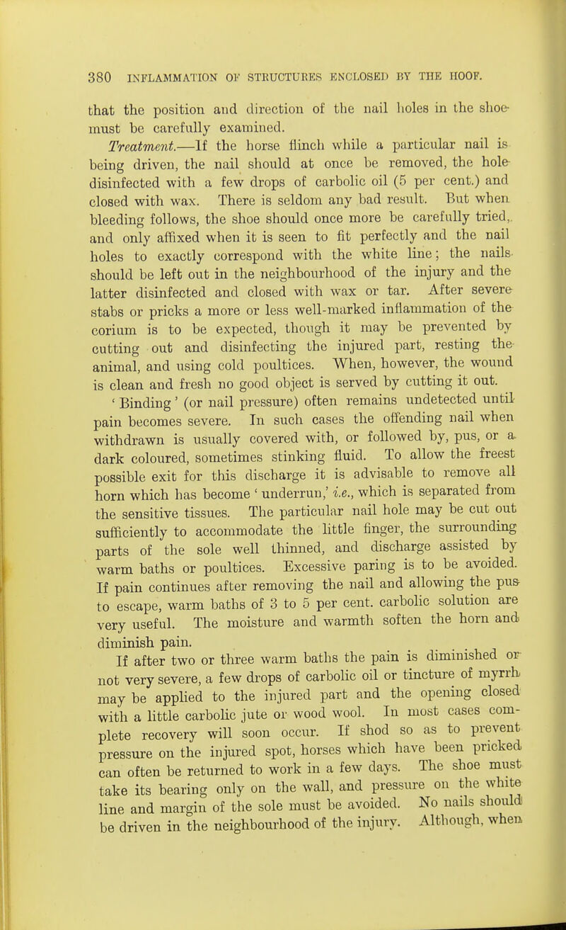 that the position and direction of the nail holes in the shoe- must be carefully examined. Treatment.—If the horse flinch while a particular nail is being driven, the nail should at once be removed, the hole disinfected with a few drops of carbolic oil (5 per cent.) and closed with wax. There is seldom any bad result. But when bleeding follows, the shoe should once more be carefully tried,, and only affixed when it is seen to fit perfectly and the nail holes to exactly correspond with the white line; the nails- should be left out in the neighbourhood of the injury and the latter disinfected and closed with wax or tar. After severe stabs or pricks a more or less well-marked inflammation of the corium is to be expected, though it may be prevented by cutting out and disinfecting the injured part, resting the animal, and using cold poultices. When, however, the wound is clean and fresh no good object is served by cutting it out. ' Binding' (or nail pressure) often remains undetected until pain becomes severe. In such cases the offending nail when withdrawn is usually covered with, or followed by, pus, or a dark coloured, sometimes stinking fluid. To allow the freest possible exit for this discharge it is advisable to remove all horn which has become ' underrun,' i.e., which is separated from the sensitive tissues. The particular nail hole may be cut out sufficiently to accommodate the little finger, the surrounding parts of the sole well thinned, and discharge assisted by warm baths or poultices. Excessive paring is to be avoided. If pain continues after removing the nail and allowing the pus- to escape, warm baths of 3 to 5 per cent, carbolic solution are very useful. The moisture and warmth soften the horn and diminish pain. If after two or three warm baths the pain is diminished or not very severe, a few drops of carbolic oil or tincture of myrrh may be applied to the injured part and the opening closed with a little carbolic jute or wood wool. In most cases com- plete recovery will soon occur. If shod so as to prevent pressure on the injured spot, horses which have been pricked can often be returned to work in a few days. The shoe must take its bearing only on the wall, and pressure on the white line and margin of the sole must be avoided. No nails should be driven in the neighbourhood of the injury. Although, when