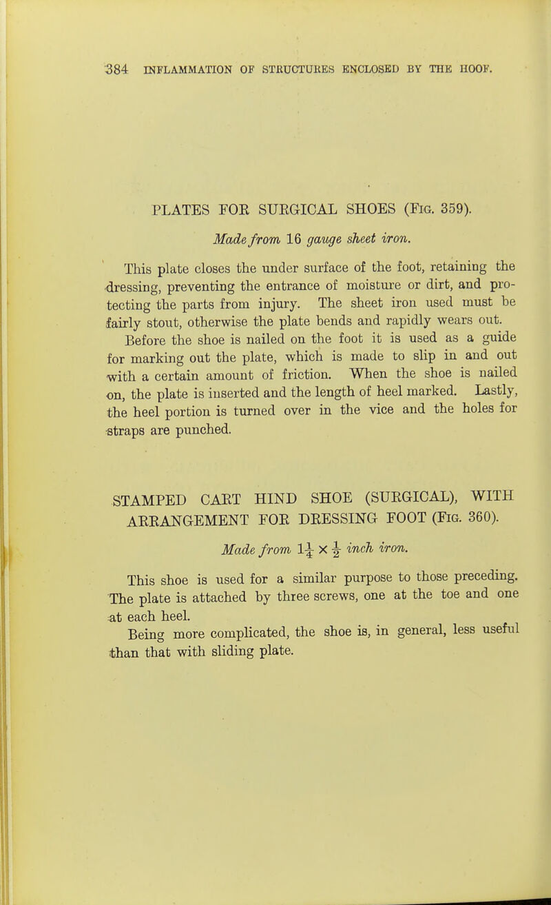 PLATES FOE SUEGICAL SHOES (Fig. 359). Made from 16 gauge sheet iron. This plate closes the under surface of the foot, retaining the dressing, preventing the entrance of moisture or dirt, and pro- tecting the parts from injury. The sheet iron used must be fairly stout, otherwise the plate bends and rapidly wears out. Before the shoe is nailed on the foot it is used as a guide for marking out the plate, which is made to slip in and out with a certain amount of friction. When the shoe is nailed on, the plate is inserted and the length of heel marked. Lastly, the heel portion is turned over in the vice and the holes for straps are punched. STAMPED CAET HIND SHOE (SUEGICAL), WITH ABEANGEMENT FOE DEESSING FOOT (Fig. 360). Made from 1\ X -| inch iron. This shoe is used for a similar purpose to those preceding. The plate is attached by three screws, one at the toe and one at each heel. Being more complicated, the shoe is, in general, less useful than that with sliding plate.