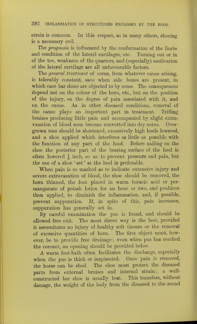 strain is common. In this respect, as in many others, shoeing is a necessary evil. The prognosis is influenced by the conformation of the limbs and condition of the lateral cartilages,' etc. Turning out or in of the toe, weakness of the quarters, and (especially) ossification of the lateral cartilage are all unfavourable factors. The general treatment of corns, from whatever cause arising, is tolerably constant, save when side bones are present, in which case bar shoes are objected to by some. The consequences depend not on the colour of the horn, etc., but on the position of the injury, on the degree of pain associated with it, and on the cause. As in other diseased conditions, removal of the cause plays an important part in treatment. Trifling bruises producing little pain and accompanied by slight extra- vasation of blood soon become converted into dry corns. Over- grown toes should be shortened, excessively high heels lowered, and a shoe applied which interferes as little as possible with the function of any part of the hoof. Before nailing on the shoe the posterior part of the bearing surface of the heel is often lowered ^ inch, so as to prevent pressure and pain, but the use of a shoe ' set' at the heel is preferable. When pain is so marked as to indicate extensive injury and severe extravasation of blood, the shoe should be removed, the horn thinned, the foot placed in warm boracic acid or per- manganate of potash lotion for an hour or two, and poultices then applied, to diminish the inflammation, and, if possible, prevent suppuration. If, in spite of this, pain increases, suppuration has generally set in. By careful examination the pus is found, and should be allowed free exit. The most direct way is the best, provided it necessitates no injury of healthy soft tissues or the removal of excessive quantities of horn. The first object must, how- ever, be to provide free drainage; even when pus has reached the coronet, an opening should be provided below. A warm foot-bath often facilitates the discharge, especially when the pus is thick or inspissated. Once pain is removed, the horse can be shod. The shoe must protect the diseased parts from external bruises and internal strain; a well- constructed bar shoe is usually best. Tbis transfers, without damage, the weight of the body from the diseased to the sound