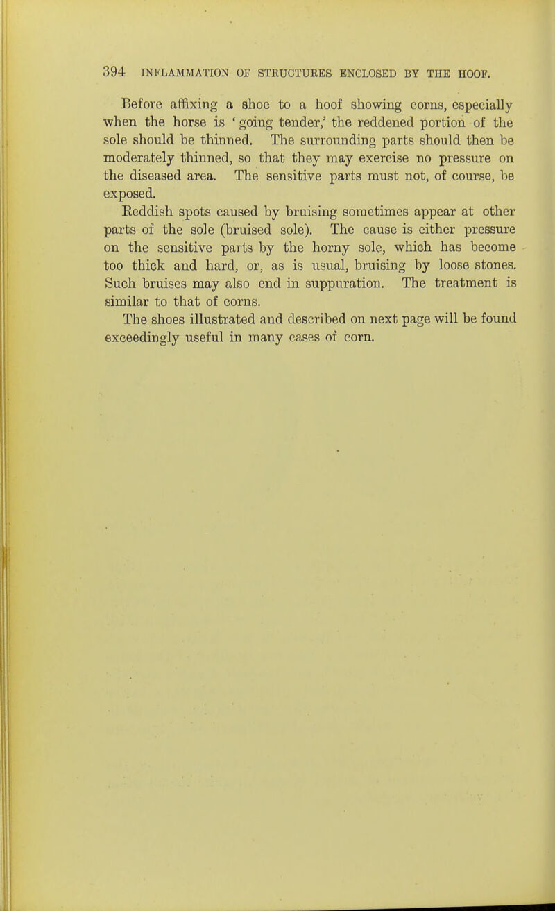 Before affixing a shoe to a hoof showing corns, especially when the horse is ' going tender,' the reddened portion of the sole should be thinned. The surrounding parts should then be moderately thinned, so that they may exercise no pressure on the diseased area. The sensitive parts must not, of course, be exposed. Eeddish spots caused by bruising sometimes appear at other parts of the sole (bruised sole). The cause is either pressure on the sensitive parts by the horny sole, which has become too thick and hard, or, as is usual, bruising by loose stones. Such bruises may also end in suppuration. The treatment is similar to that of corns. The shoes illustrated and described on next page will be found exceedingly useful in many cases of corn.