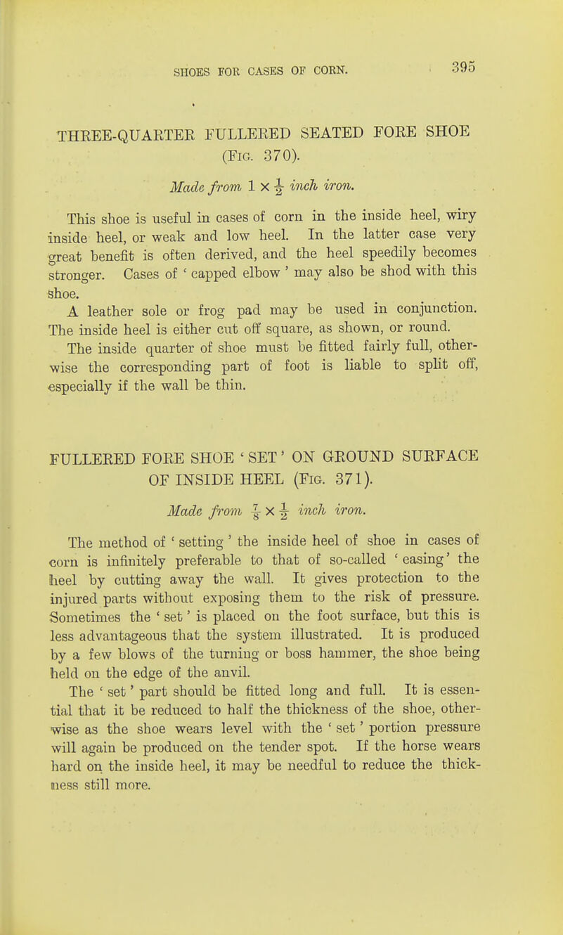 THKEE-QUARTER FULLERED SEATED FORE SHOE (Fig. 370). Made from 1 X |- inch iron. This shoe is useful in cases of corn in the inside heel, wiry inside heel, or weak and low heel. In the latter case very great benefit is often derived, and the heel speedily becomes stronger. Cases of ' capped elbow ' may also be shod with this shoe. A leather sole or frog pad may be used in conjunction. The inside heel is either cut off square, as shown, or round. The inside quarter of shoe must be fitted fairly full, other- wise the corresponding part of foot is liable to split off, especially if the wall be thin. FULLERED FORE SHOE ' SET' ON GROUND SURFACE OF INSIDE HEEL (Fig. 371). Made from % X ^ inch iron. The method of ' setting ' the inside heel of shoe in cases of corn is infinitely preferable to that of so-called 1 easing' the heel by cutting away the wall. It gives protection to the injured parts without exposing them to the risk of pressure. Sometimes the ' set' is placed on the foot surface, but this is less advantageous that the system illustrated. It is produced by a few blows of the turning or boss hammer, the shoe being held on the edge of the anvil. The ' set' part should be fitted long and full. It is essen- tial that it be reduced to half the thickness of the shoe, other- wise as the shoe wears level with the ' set' portion pressure will again be produced on the tender spot. If the horse wears hard on the inside heel, it may be needful to reduce the thick- ness still more.