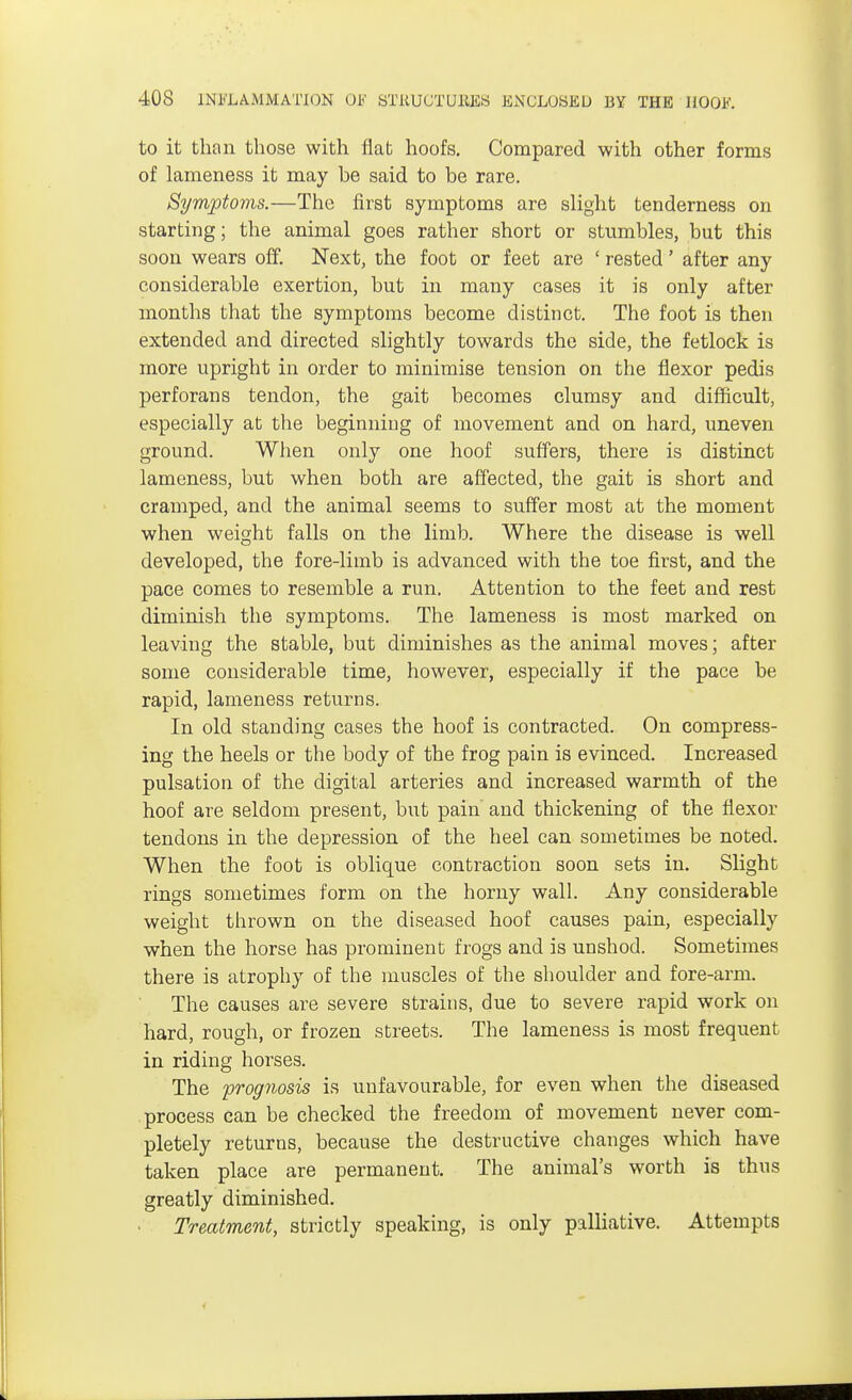 to it than those with flat hoofs. Compared with other forms of lameness it may be said to be rare. Symptoms.—The first symptoms are slight tenderness on starting; the animal goes rather short or stumbles, but this soon wears off. Next, the foot or feet are ' rested' after any considerable exertion, but in many cases it is only after months that the symptoms become distinct. The foot is then extended and directed slightly towards the side, the fetlock is more upright in order to minimise tension on the flexor pedis perforans tendon, the gait becomes clumsy and difficult, especially at the beginning of movement and on hard, uneven ground. When only one hoof suffers, there is distinct lameness, but when both are affected, the gait is short and cramped, and the animal seems to suffer most at the moment when weight falls on the limb. Where the disease is well developed, the fore-limb is advanced with the toe first, and the pace comes to resemble a run. Attention to the feet and rest diminish the symptoms. The lameness is most marked on leaving the stable, but diminishes as the animal moves; after some considerable time, however, especially if the pace be rapid, lameness returns. In old standing cases the hoof is contracted. On compress- ing the heels or the body of the frog pain is evinced. Increased pulsation of the digital arteries and increased warmth of the hoof are seldom present, but pain and thickening of the flexor tendons in the depression of the heel can sometimes be noted. When the foot is oblique contraction soon sets in. Slight rings sometimes form on the horny wall. Any considerable weight thrown on the diseased hoof causes pain, especially when the horse has prominent frogs and is unshod. Sometimes there is atrophy of the muscles of the shoulder and fore-arm. The causes are severe strains, due to severe rapid work on hard, rough, or frozen streets. The lameness is most frequent in riding horses. The prognosis is unfavourable, for even when the diseased process can be checked the freedom of movement never com- pletely returns, because the destructive changes which have taken place are permanent. The animal's worth is thus greatly diminished. Treatment, strictly speaking, is only palliative. Attempts