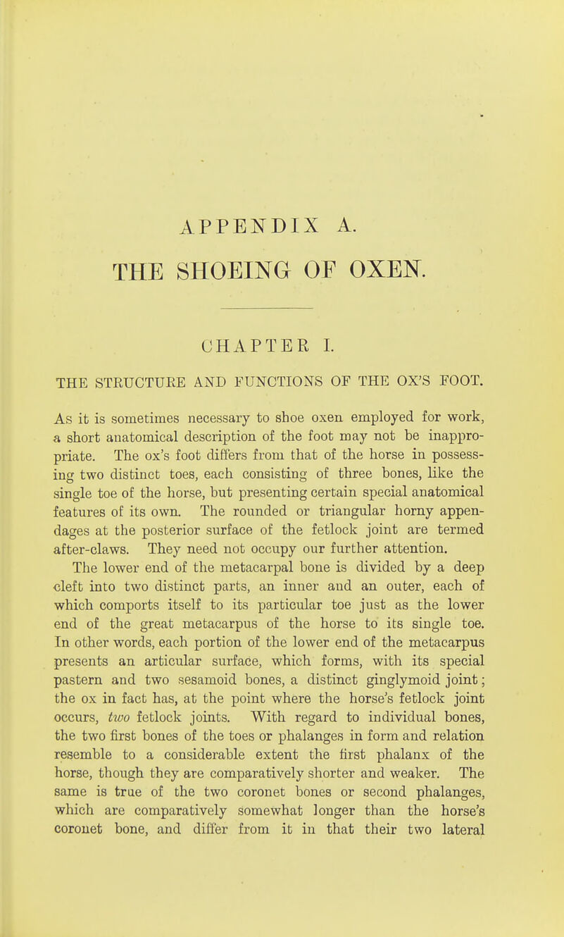 APPENDIX A. THE SHOEING OF OXEK CHAPTER I. THE STRUCTURE AND FUNCTIONS OF THE OX'S FOOT. As it is sometimes necessary to shoe oxen employed for work, a short anatomical description of the foot may not be inappro- priate. The ox's foot differs from that of the horse in possess- ing two distinct toes, each consisting of three bones, like the single toe of the horse, but presenting certain special anatomical features of its own. The rounded or triangular horny appen- dages at the posterior surface of the fetlock joint are termed after-claws. They need not occupy our further attention. The lower end of the metacarpal bone is divided by a deep cleft into two distinct parts, an inner and an outer, each of which comports itself to its particular toe just as the lower end of the great metacarpus of the horse to its single toe. In other words, each portion of the lower end of the metacarpus presents an articular surface, which forms, with its special pastern and two sesamoid bones, a distinct ginglymoid joint; the ox in fact has, at the point where the horse's fetlock joint occurs, two fetlock joints. With regard to individual bones, the two first bones of the toes or phalanges in form and relation resemble to a considerable extent the first phalanx of the horse, though they are comparatively shorter and weaker. The same is true of the two coronet bones or second phalanges, which are comparatively somewhat longer than the horse's coronet bone, and differ from it in that their two lateral
