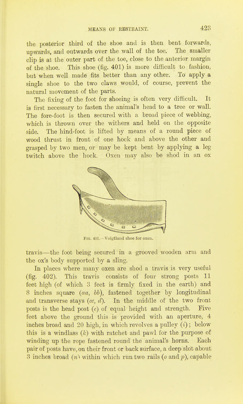 the posterior third of the shoe and is then bent forwards, upwards, and outwards over the wall of the toe. The smaller clip is at the outer part of the toe, close to the anterior margin of the shoe. This shoe (fig. 401) is more difficult to fashion, but when well made fits better than any other. To apply a single shoe to the two claws would, of course, prevent the natural movement of the parts. The fixing of the foot for shoeing is often very difficult. It is first necessary to fasten the animal's head to a tree or wall. The fore-foot is then secured with a broad piece of webbing, which is thrown over the withers and held on the opposite side. The hind-foot is lifted by means of a round piece of wood thrust in front of one hock and above the other and grasped by two men, or may be kept bent by applying a leg- twitch above the hock. Oxen may also be shod in an ox Fig. 401.—Voigtland shoe for oxen. travis—the foot being secured in a grooved wooden arm and the ox's body supported by a sling. In places where many oxen are shod a travis is very useful (fig. 402). This travis consists of four strong posts 11 feet high (of which 3 feet is firmly fixed in the earth) and 8 inches square (aa, bb), fastened together by longitudinal and transverse stays (cc, d). In the middle of the two front posts is the head post (c) of equal height and strength. Five feet above the ground this is provided with an aperture, 4 inches broad and 20 high, in which revolves a pulley (i) ; below this is a windlass (k) with ratchet and pawl for the purpose of winding up the rope fastened round the animal's horns. Each pair of posts have, on their front or back surface, a deep slot about 3 inches broad (n^ within which run two rails (o and p), capable