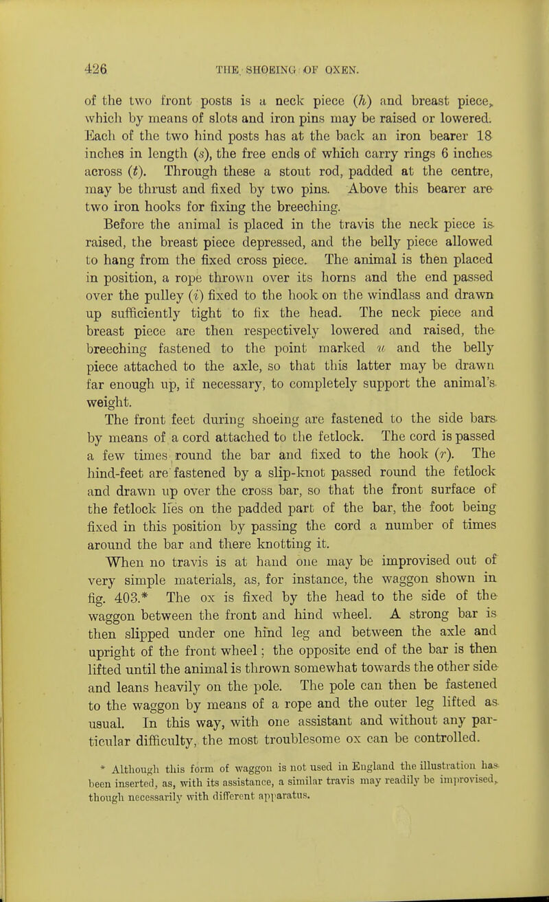 of the two front posts is a neck piece (h) and breast piece,, which by means of slots and iron pins may be raised or lowered. Each of the two hind posts has at the back an iron bearer 18 inches in length (s), the free ends of which carry rings 6 inches across (£). Through these a stout rod, padded at the centre, may be thrust and fixed by two pins. Above this bearer are two iron hooks for fixing the breeching. Before the animal is placed in the travis the neck piece is- raised, the breast piece depressed, and the belly piece allowed to hang from the fixed cross piece. The animal is then placed in position, a rope thrown over its horns and the end passed over the pulley (i) fixed to the hook on the windlass and drawn up sufficiently tight to fix the head. The neck piece and breast piece are then respectively lowered and raised, the breeching fastened to the point marked u and the belly piece attached to the axle, so that this latter may be drawn far enough up, if necessary, to completely support the animal's weight. The front feet during shoeing are fastened to the side bars by means of a cord attached to the fetlock. The cord is passed a few times round the bar and fixed to the hook (r). The hind-feet are fastened by a slip-knot passed round the fetlock and drawn up over the cross bar, so that the front surface of the fetlock lies on the padded part of the bar, the foot being fixed in this position by passing the cord a number of times around the bar and there knotting it. When no travis is at hand one may be improvised out of very simple materials, as, for instance, the waggon shown in fig. 403* The ox is fixed by the head to the side of the waggon between the front and hind wheel. A strong bar is then slipped under one hind leg and between the axle and upright of the front wheel; the opposite end of the bar is then lifted until the animal is thrown somewhat towards the other side and leans heavily on the pole. The pole can then be fastened to the waggon by means of a rope and the outer leg lifted as. usual. In this way, with one assistant and without any par- ticular difficulty, the most troublesome ox can be controlled. * Although this form of waggon is not used in England the illustration ha* been inserted, as, with its assistance, a similar travis may readily be improvised, though necessarily with different apparatus.