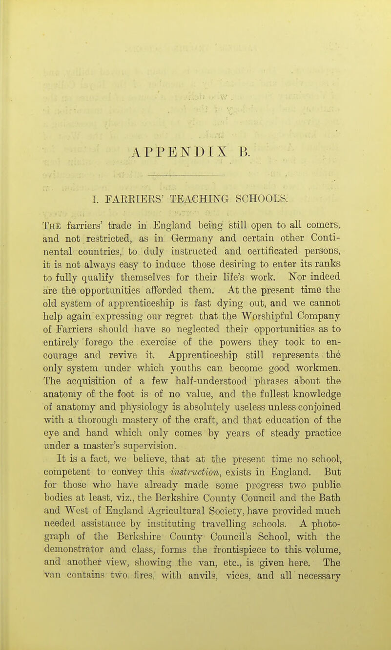 APPENDIX B. I. FARRIEES' TEACHING SCHOOLS. The farriers' trade in England being still open to all comers, and not restricted, as in Germany and certain other Conti- nental countries, to duly instructed and certificated persons, it is not always easy to induce those desiring to enter its ranks to fully qualify themselves for their life's work. Nor indeed are the opportunities afforded them. At the present time the old system of apprenticeship is fast dying out, and we cannot help again expressing our regret that the Worshipful Company of Farriers should have so neglected their opportunities as to entirely forego the exercise of the powers they took to en- courage and revive it. Apprenticeship still represents the only system under which youths can become good workmen. The acquisition of a few half-understood phrases about the anatomy of the foot is of no value, and the fullest; knowledge of anatomy and physiology is absolutely useless unless conjoined with a thorough mastery of the craft, and that education of the eye and hand which only comes by years of steady practice under a master's supervision. It is a fact, we believe, that at the present time no school, competent to convey this instruction, exists in England. But for those who have already made some progress two public bodies at least, viz., the Berkshire County Council and the Bath and West of England Agricultural Society, have provided much needed assistance by instituting travelling schools. A photo- graph of the Berkshire County Council's School, with the demonstrator and class, forms the frontispiece to this volume, and another view, showing the van, etc., is given here. The van contains two fires, with anvils, vices, and all necessary