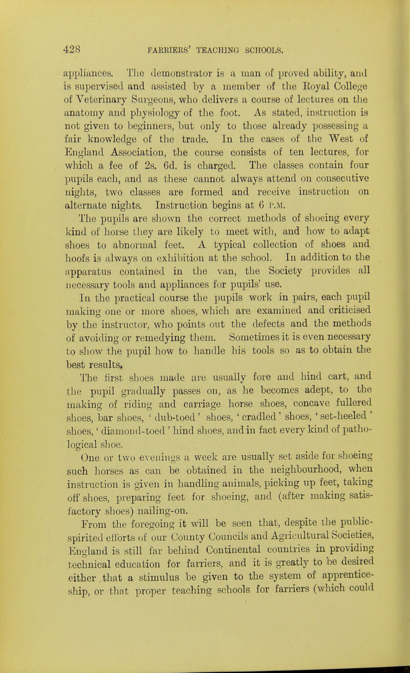 appliances. The demonstrator is a man of proved ability, and is supervised and assisted by a member of the Royal College of Veterinary Surgeons, who delivers a course of lectures on the anatomy and physiology of the foot. As stated, instruction is not given to beginners, but only to those already possessing a fair knowledge of the trade. In the cases of the West of England Association, the course consists of ten lectures, for which a fee of 2s. 6d. is charged. The classes contain four pupils each, and as these cannot always attend on consecutive nights, two classes are formed and receive instruction on alternate nights. Instruction begins at 6 P.M. The pupils are shown the correct methods of shoeing every kind of horse they are likely to meet with, and how to adapt shoes to abnormal feet. A typical collection of shoes and hoofs is always on exhibition at the school. In addition to the apparatus contained in the van, the Society provides all necessary tools and appliances for pupils' use. In the practical course the pupils work in pairs, each pupil making one or more shoes, which are examined and criticised by the instructor, who points out the defects and the methods of avoiding or remedying them. Sometimes it is even necessary to show the pupil how to handle his tools so as to obtain the best results. The first shoes made are usually fore and hind cart, and the pupil gradually passes on, as he becomes adept, to the making of riding and carriage horse shoes, concave fullered shoes, bar shoes, ' dub-toed' shoes, ' cradled' shoes, ' set-heeled ' shoes,' diamond-toed' hind shoes, and in fact every kind of patho- logical shoe. One or two evenings a week are usually set aside for shoeing such horses as cau be obtained in the neighbourhood, when instruction is given in handling animals, picking up feet, taking off shoes, preparing feet for shoeing, and (after making satis- factory shoes) nailing-on. From the foregoing it will be seen that, despite the public- spirited efforts of our County Councils and Agileultural Societies, England is still far behind Continental countries in providing technical education for farriers, and it is greatly to be desired either.that a stimulus be given to the system of apprentice- ship, or that proper teaching schools for farriers (which could