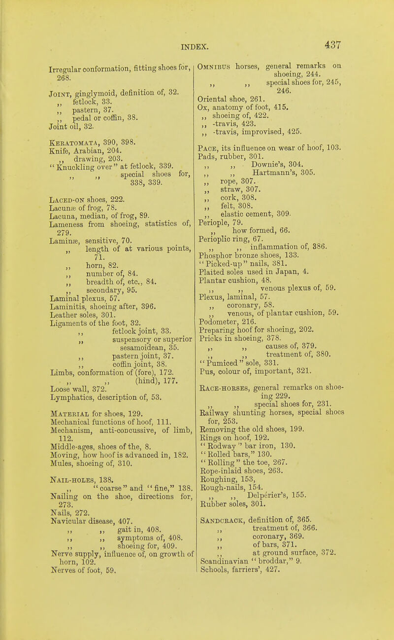 Irregular conformation, fitting shoes for, 268. Joint, ginglymoid, definition of, 32. „ fetlock, 33. ,, pastern, 37. ,, pedal or coffin, 38. Joint oil, 32. Keratomata, 390, 398. Knife, Arabian, 204. ,, drawing, 203.  Knuckling over at fetlock, 339. , special shoes for, 338, 339. Laced-ON shoes, 222. Lacuna; of frog, 78. Lacuna, median, of frog, 89. Lameness from shoeing, statistics of, 279. Laminse, sensitive, 70. „ length of at various points, 71. ,, horn, 82. ,, number of, 84. ,, breadth of, etc., 84. ,, secondary, 95. Laminal plexus, 57. Laminitis, shoeing after, 396. Leather soles, 301. Ligaments of the foot, 32. fetlock joint, 33. ,, suspensory or superior sesamoidean, 35. ,, pastern joint, 37. ,, coffin joint, 38. Limbs, conformation of (fore), 172. (hind), 177. Loose wall, 372. Lymphatics, description of, 53. Material for shoes, 129. Mechanical functions of hoof, 111. Mechanism, anti-concussive, of limb, 112. Middle-ages, shoes of the, 8. Moving, how hoof is advanced in, 182. Mules, shoeing of, 310. Nail-holes, 138. coarse and fine, 138. Nailing on the shoe, directions for, 273. Nails, 272. Navicular disease, 407. ,, gait in, 408. ,, symptoms of, 408. ,, ,, shoeing for, 409. Nerve supply, influence of, on growth of horn, 102. Nerves of foot, 59. Omnibus horses, general remarks on shoeing, 244. ,, ,, special shoes for, 245, 246. Oriental shoe, 261. Ox, anatomy of foot, 415. shoeing of, 422. ,, -travis, 423. ,, -travis, improvised, 425. Pace, its influence on wear of hoof, 103. Pads, rubber, 301. ,, „ Downie's, 304. ,, ,, Hartmann's, 305. ,, rope, 307. ,, straw, 307. ,, cork, 308. „ felt, 308. ,, elastic cement, 309. Periople, 79. ,, how formed, 66. Perioplic ring, 67. ,, ,, inflammation of, 386. Phosphor bronze shoes, 133. Picked-up nails, 381. Plaited soles used in Japan, 4. Plantar cushion, 48. , ,, venous plexus of, 59. Plexus, laminal, 57. ,, coronary, 58. ,, venous, of plantar cushion, 59. Podometer, 216. Preparing hoof for shoeing, 202. Pricks in shoeing, 378. „ ,, causes of, 379. ,, treatment of, 380. Pumiced sole, 331. Pus, colour of, important, 321. Race-horses, general remarks on shoe- ing 229. ,, ,, special shoes for, 231. Railway shunting horses, special shoes for, 253. Removing the old shoes, 199. Rings on hoof, 192.  Rodway  bar iron, 130. Rolled bars, 130. Rolling the toe, 267. Rope-inlaid shoes, 263. Roughing, 153, Rough-nails, 154. ,, ,, Delperier's, 155. Rubber soles, 301. Sandcrack, definition of, 365. treatment of, 366. ,, coronary, 369. ,, of bars, 371. at ground surface, 372. Scandinavian broddar, 9. Schools, farriers', 427.