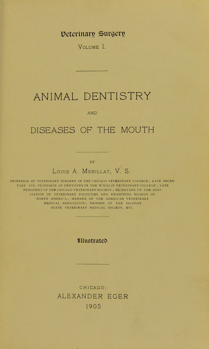 Volume I. ANIMAL DENTISTRY AND DISEASES OF THE MOUTH BY Louis A. Merillat, V. S. PROFESSOR OF VETERINARY SURGERY IN THE CHICAGO VETERINARY COLLEGE ; LATE SECRE- TARY AND PROFESSOR OF DENTISTRY IN THE M'KILLIP VETERINARY COLLEGE ; LATE PRESIDENT OF THE CHICAGO VETERINARY SOCIETY; SECRETARY OF THE ASSO- CIATION OF VETERINARY FACULTIES AND EXAMINING BOARDS OF NORTH AMERICA ; MEMBER OF THE AMERICAN VETERINARY MEDICAL ASSOCIATION ; MEMBER OF THE ILLINOIS STATE VETERINARY MEDICAL SOCIETY, ETC. Ullustratet) CHICAGO: ALEXANDER EGER 1905