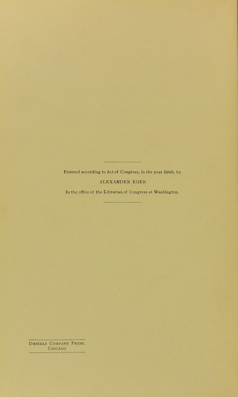 Entered according to Act of Congress, in the year 1905, by ALEXANDER EGER In the oflfice of the Librarian of Congress at Washington. Daniels Company Press, Chicago