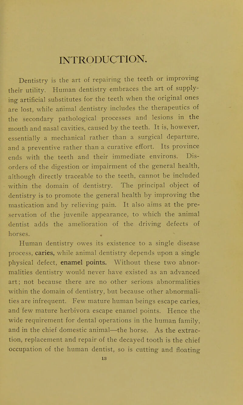 INTRODUCTION. Dentistry is the art of repairing the teeth or improving their utihty. Human dentistry embraces the art of supply- ing artificial substitutes for the teeth when the original ones are lost, while animal dentistry includes the therapeutics of the secondary pathological processes and lesions in the mouth and nasal cavities, caused by the teeth. It is, however, essentially a mechanical rather than a surgical departure, and a preventive rather than a curative effort. Its province ends with the teeth and their immediate environs. Dis- orders of the digestion or impairment of the general health, although directly traceable to the teeth, cannot be included within the domain of dentistry. The principal object of dentistry is to promote the general health by improving the mastication and by relieving pain. It also aims at the pre- servation of the juvenile appearance, to which the animal dentist adds the amelioration of the driving defects of horses. Human dentistry owes its existence to a single disease process, caries, while animal dentistry depends upon a single physical defect, enamel points. Without these two abnor- malities dentistry would never have existed as an advanced art; not because there are no other serious abnormalities within the domain of dentistry, but because other abnormali- ties are infrequent. Few mature human beings escape caries, and few mature herbivora escape enamel points. Hence the wide requirement for dental operations in the human family, and in the chief domestic animal—the horse. As the extrac- tion, replacement and repair of the decayed tooth is the chief occupation of the human dentist, so is cutting and floating 18