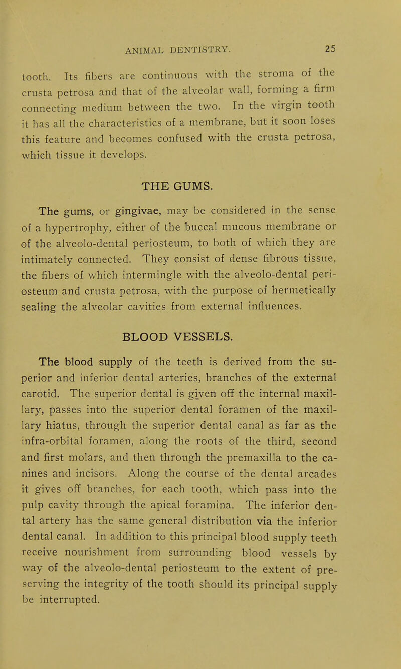 tooth. Its fibers are continuous with the stroma of the crusta petrosa and that of the alveolar wall, forming a farm connecting medium between the two. In the virgin tooth it has all the characteristics of a membrane, but it soon loses this feature and becomes confused with the crusta petrosa, which tissue it develops. THE GUMS. The gums, or gingivae, may be considered in the sense of a hypertrophy, either of the buccal mucous membrane or of the alveolo-dental periosteum, to both of which they are intimately connected. They consist of dense fibrous tissue, the fibers of which intermingle with the alveolo-dental peri- osteum and crusta petrosa, with the purpose of hermetically sealing the alveolar cavities from external influences. BLOOD VESSELS. The blood supply of the teeth is derived from the su- perior and inferior dental arteries, branches of the external carotid. The superior dental is given ofif the internal maxil- lary, passes into the superior dental foramen of the maxil- lary hiatus, through the superior dental canal as far as the infra-orbital foramen, along the roots of the third, second and first molars, and then through the premaxilla to the ca- nines and incisors. Along the course of the dental arcades it gives ofif branches, for each tooth, which pass into the pulp cavity through the apical foramina. The inferior den- tal artery has the same general distribution via the inferior dental canal. In addition to this principal blood supply teeth receive nourishment from surrounding blood vessels by way of the alveolo-dental periosteum to the extent of pre- serving the integrity of the tooth should its principal supply be interrupted.