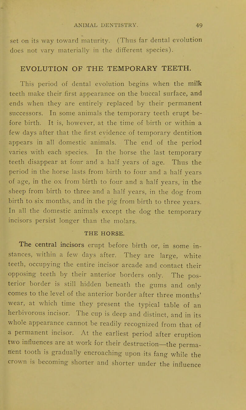 set on its way toward maturity. (Thus far dental evolution does not vary materially in the different species). EVOLUTION OF THE TEMPORARY TEETH. This period of dental evolution begins when the milk teeth make their first appearance on the buccal surface, and ends when they are entirely replaced by their permanent successors. In some animals the temporary teeth erupt be- fore birth. It is, however, at the time of birth or within a few days after that the first evidence of temporary dentition appears in all domestic animals. The end of the period varies with each species. In the horse the last temporary teeth disappear at four and a half years of age. Thus the period in the horse lasts from birth to four and a half years of age, in the ox from birth to four and a half years, in the sheep from birth to three and a half years, in the dog from birth to six months, and in the pig from birth to three years. In all the domestic animals except the dog the temporary incisors persist longer than the molars. THE HORSE. The central incisors erupt before birth or, in some in- stances, within a few days after. They are large, white teeth, occupying the entire incisor arcade and contact their opposing teeth by their anterior borders only. The pos- terior border is still hidden beneath the gums and only comes to the level of the anterior border after three months' wear, at which time they present the typical table of an herbivorous incisor. The cup is deep and distinct, and in its whole appearance cannot be readily recognized from that of a permanent incisor. At the earliest period after eruption two influences are at work for their destruction—the perma- nent tooth is gradually encroaching upon its fang while the crown is becoming shorter and shorter under the influence