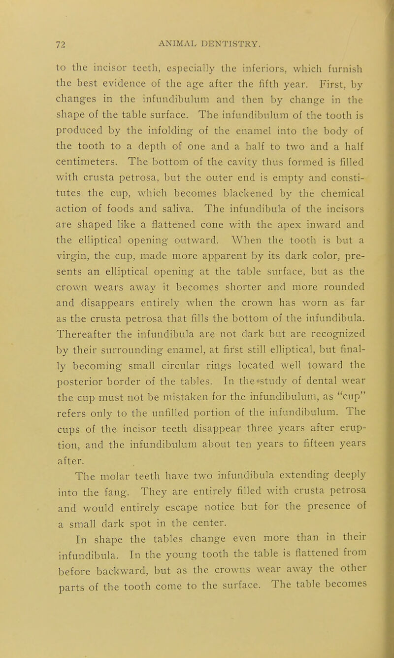 to the incisor teeth, especially the inferiors, which furnish the best evidence of the age after the fifth year. First, by changes in the infundibulum and then by change in the shape of the table surface. The infundibulum of the tooth is produced by the infolding of the enamel into the body of the tooth to a depth of one and a half to two and a half centimeters. The bottom of the cavity thus formed is filled with crusta petrosa, but the outer end is empty and consti- tutes the cup, which becomes blackened by the chemical action of foods and saliva. The infundibula of the incisors are shaped like a flattened cone with the apex inward and the elliptical opening outward. When the tooth is but a virgin, the cup, made more apparent by its dark color, pre- sents an elliptical opening at the table surface, but as the crown wears away it becomes shorter and more rounded and disappears entirely when the crown has worn as far as the crusta petrosa that fills the bottom of the infundibula. Thereafter the infundibula are not dark but are recognized by their surrounding enamel, at first still elliptical, but final- ly becoming small circular rings located well toward the posterior border of the tables. In the-study of dental wear the cup must not be mistaken for the infundibulum, as cup refers only to the unfilled portion of the infundibulum. The cups of the incisor teeth disappear three years after erup- tion, and the infundibulum about ten years to fifteen years after. The molar teeth have two infundibula extending deeply into the fang. They are entirely filled with crusta petrosa and would entirely escape notice but for the presence of a small dark spot in the center. In shape the tables change even more than in their infundibula. In the young tooth the table is flattened from before backward, but as the cro\vns wear away the other parts of the tooth come to the surface. The table becomes