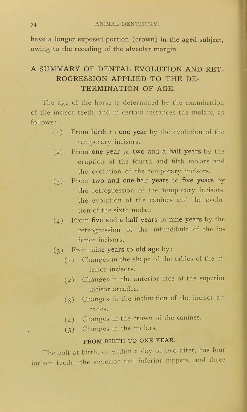 have a longer exposed portion (crown) in the aged subject, owing to the receding of the alveolar margin. A SUMMARY OF DENTAL EVOLUTION AND RET- ROGRESSION APPLIED TO THE DE- TERMINATION OF AGE. The age of the horse is determined by the examination of the incisor teeth, and in certain instances the molars, as follows: (1) From birth to one year by the evolution of the temporary incisors. (2) From one year to two and a half years by the eruption of the fourth and fifth molars and the evohition of the temporary incisors. (3) From two and one-half years to five years by the retrogression of the temporary incisors, the evolution of the canines and the evolu- tion of the sixth molar. (4) From five and a half years to nine years by the retrogression of the infundibula of the in- ferior incisors. (5) From nine years to old age by : (1) Changes in the shape of the tables of the in- ferior incisors. (2) Changes in the anterior face of the superior incisor arcades. (3) Changes in the inclination of the incisor ar- cades. (4) Changes in the crown of the canines. (5) Changes in the molars. FROM BIRTH TO ONE YEAR. The colt at birth, or within a day or two after, has four incisor teeth—the superior and inferior nippers, and three