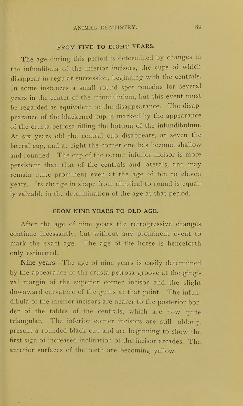 FROM FIVE TO EIGHT YEARS. The age during this period is determined by changes ni the infundibula of the inferior incisors, the cups of which disappear in regular succession, beginning with the centrals. In some instances a small round spot remains for several years in the center of the infundibulum, but this event must be regarded as equivalent to the disappearance. The disap- pearance of the blackened cup is marked by the appearance of the crusta petrosa filling the bottom of the infundibulum. At six years old the central cup disappears, at seven the lateral cup, and at eight the corner one has become shallow and rounded. The cup of the corner inferior incisor is more persistent than that of the centrals and laterals, and may remain quite prominent even at the age of ten to eleven years. Its change in shape from elliptical to round is equal- ly valuable in the determination of the age at that period. FROM NINE YEARS TO OLD AGE. After the age of nine years the retrogressive changes continue incessantly, but without any prominent event to mark the exact age. The age of the horse is henceforth only estimated. Nine years—The age of nine years is easily determined by the appearance of the crusta petrosa groove at the gingi- val margin of the superior corner incisor and the slight downward curvature of the gums at that point. The infun- dibula of the inferior incisors are nearer to the posterior bor- der of the tables of the centrals, which are now quite triangular. The inferior corner incisors are still oblong, present a rounded black cup and are beginning to show the first sign of increased inclination of the incisor arcades. The anterior surfaces of the teeth are becoming yellow.