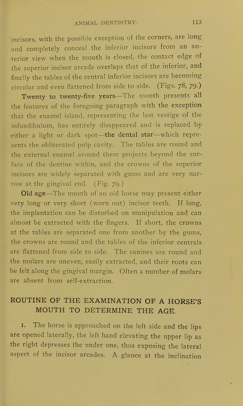 incisors, with the possible exception of the corners, are long and completely conceal the inferior incisors from an an- terior view when the mouth is closed, the contact edge of the superior incisor arcade overlaps that of the inferior, and finally the tables of the central inferior incisors are becoming circular and even flattened from side to side. (Figs. 78, 79.) Twenty to twenty-five years—The mouth presents all the features of the foregoing paragraph with the exception that the enamel island, representing the last vestige of the infundibulum, has entirely disappeared and is replaced by either a light or dark spot—the dental star—which repre- sents the obliterated pulp cavity. The tables are round and the external enamel around them projects beyond the sur- face of the dentine within, and the crowns of the superior incisors are widely separated with gums and are very nar- row at the gingival end. (Fig. 79.) Old age—The mouth of an old horse may present either very long or very short (worn out) incisor teeth. If long, the implantation can be disturbed on manipulation and can almost be extracted with the fingers. If short, the crowns at the tables are separated one from another by the gums, the crowns are round and the tables of the inferior centrals are flattened from, side to side. The canines are round and the molars are uneven, easily extracted, and their roots can be felt along the gingival margin. Often a number of molars are absent from self-extraction. ROUTINE OF THE EXAMINATION OF A HORSE'S MOUTH TO DETERMINE THE AGE. I. The horse is approached on the left side and the lips are opened laterally, the left hand elevating the upper lip as the right depresses the under one, thus exposing the lateral aspect of the incisor arcades. A glance at the inclination