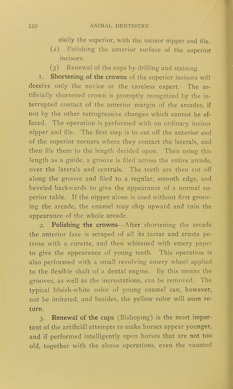 daily the superior, with tlic incisor nipper and file. (2) Polishing the anterior surface of the superior incisors. (3) Renewal of the cups by drilling and staining. 1. Shortening of the crowns of the superior incisors will deceive only the novice or the careless expert. The ar- tificially shortened crown is promptly recognized by the in- terrupted contact of the anterior margin of the arcades, if not by the other retrogressive changes which cannot be ef- faced. The operation is performed with an ordinary incisor nipper and file. The first step is to cut ofif the anterior end of the superior corners where they contact the laterals, and then file them to the length decided upon. Then using this length as a guide, a groove is filed across the entire arcade, over the laterals and centrals. The teeth are then cut ofif along the groove and filed to a regular, smooth edge, and beveled backv/ards to give the appearance of a normal su- perior table. If the nipper alone is used without first groov- ing the arcade, the enamel may chip upward and ruin the appearance of the whole arcade. 2. Polishing the crowns—After shortening the arcade the anterior face is scraped of all its tartar and crusta pe- trosa with a curette, and then whitened with emery paper to give the appearance of young teeth. This operation is also performed with a small revolving emery wheel applied to the flexible shaft of a dental engine. By this means the grooves, as well as the incrustations, can be removed. The typical bluish-white color of young enamel can, however, not be imitated, and besides, the yellow color will soon re- turn. 3. Renewal of the cups (Bishoping) is the most impor- tant of the artificial attempts to make horses appear younger, and if performed intelligently upon horses that are not too old, together with the above operations, even the vaunted