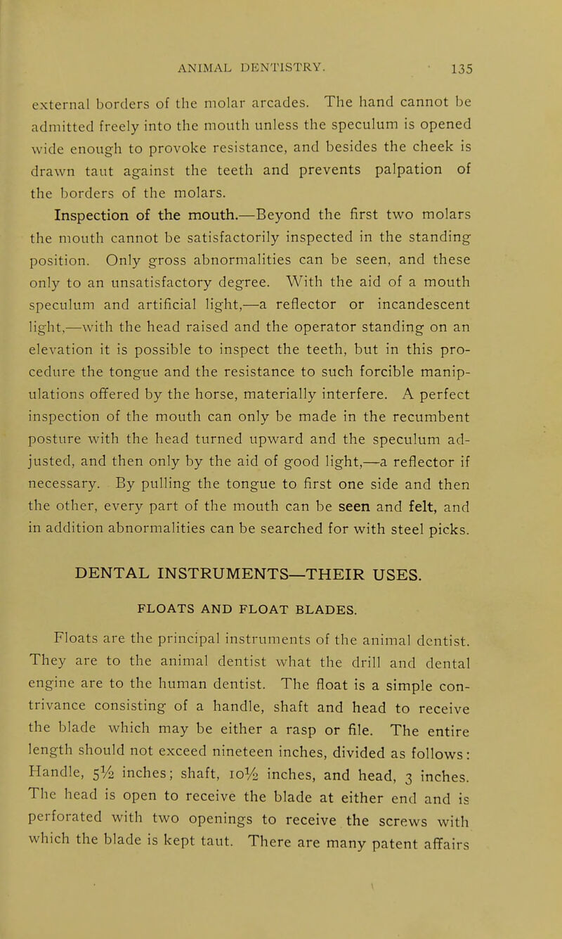 external borders of the molar arcades. The hand cannot be admitted freely into the mouth unless the speculum is opened wide enough to provoke resistance, and besides the cheek is drawn taut ag-ainst the teeth and prevents palpation of the borders of the molars. Inspection of the mouth.—Beyond the first two molars the mouth cannot be satisfactorily inspected in the standing- position. Only gross abnormalities can be seen, and these only to an unsatisfactory degree. With the aid of a mouth speculum and artificial light,—a reflector or incandescent light,—with the head raised and the operator standing on an elevation it is possible to inspect the teeth, but in this pro- cedure the tongue and the resistance to such forcible manip- ulations ofifered by the horse, materially interfere. A perfect inspection of the mouth can only be made in the recumbent posture with the head turned upward and the speculum ad- justed, and then only by the aid of good light,—a reflector if necessary. By pulling the tongue to first one side and then the other, every part of the mouth can be seen and felt, and in addition abnormalities can be searched for with steel picks. DENTAL INSTRUMENTS—THEIR USES. FLOATS AND FLOAT BLADES. Floats are the principal instruments of the animal dentist. They are to the animal dentist what the drill and dental engine are to the human dentist. The float is a simple con- trivance consisting of a handle, shaft and head to receive the blade which may be either a rasp or file. The entire length should not exceed nineteen inches, divided as follows: Handle, inches; shaft, 10V2 inches, and head, 3 inches. The head is open to receive the blade at either end and is perforated with two openings to receive the screws with which the blade is kept taut. There are many patent aflfairs
